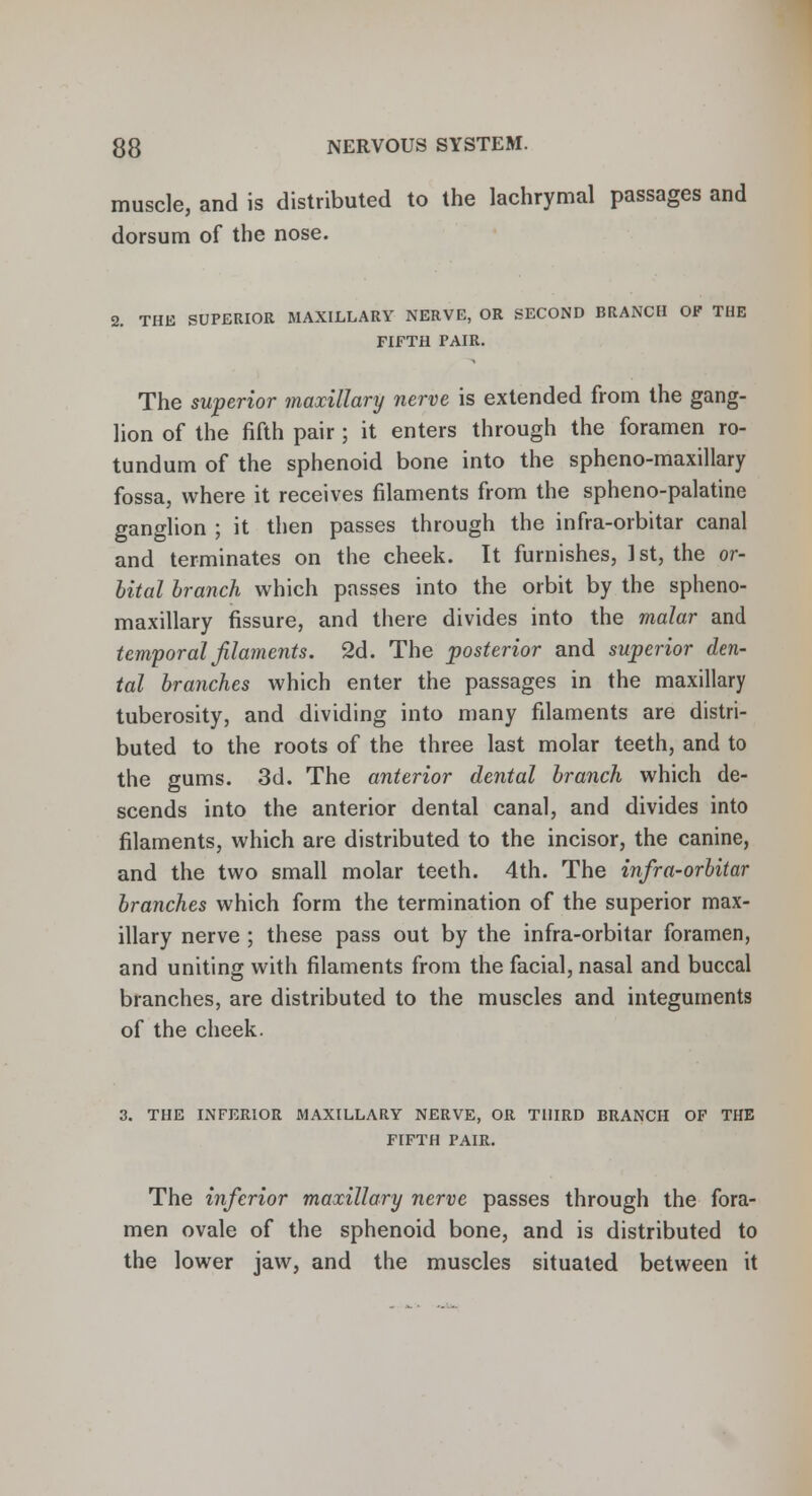 muscle, and is distributed to the lachrymal passages and dorsum of the nose. 2. THE SUPERIOR MAXILLARY NERVE, OR SECOND BRANCH OF THE FIFTH PAIR. The superior maxillary nerve is extended from the gang- lion of the fifth pair ; it enters through the foramen ro- tundum of the sphenoid bone into the spheno-maxillary fossa, where it receives filaments from the spheno-palatine ganglion ; it then passes through the infra-orbitar canal and terminates on the cheek. It furnishes, 1 st, the or- bital branch which passes into the orbit by the spheno- maxillary fissure, and there divides into the malar and temporal filaments. 2d. The posterior and superior den- tal branches which enter the passages in the maxillary tuberosity, and dividing into many filaments are distri- buted to the roots of the three last molar teeth, and to the gums. 3d. The anterior dental branch which de- scends into the anterior dental canal, and divides into filaments, which are distributed to the incisor, the canine, and the two small molar teeth. 4th. The infra-orbitar branches which form the termination of the superior max- illary nerve ; these pass out by the infra-orbitar foramen, and uniting with filaments from the facial, nasal and buccal branches, are distributed to the muscles and integuments of the cheek. 3. THE INFERIOR MAXILLARY NERVE, OR THIRD BRANCH OF THE FIFTH PAIR. The inferior maxillary nerve passes through the fora- men ovale of the sphenoid bone, and is distributed to the lower jaw, and the muscles situated between it