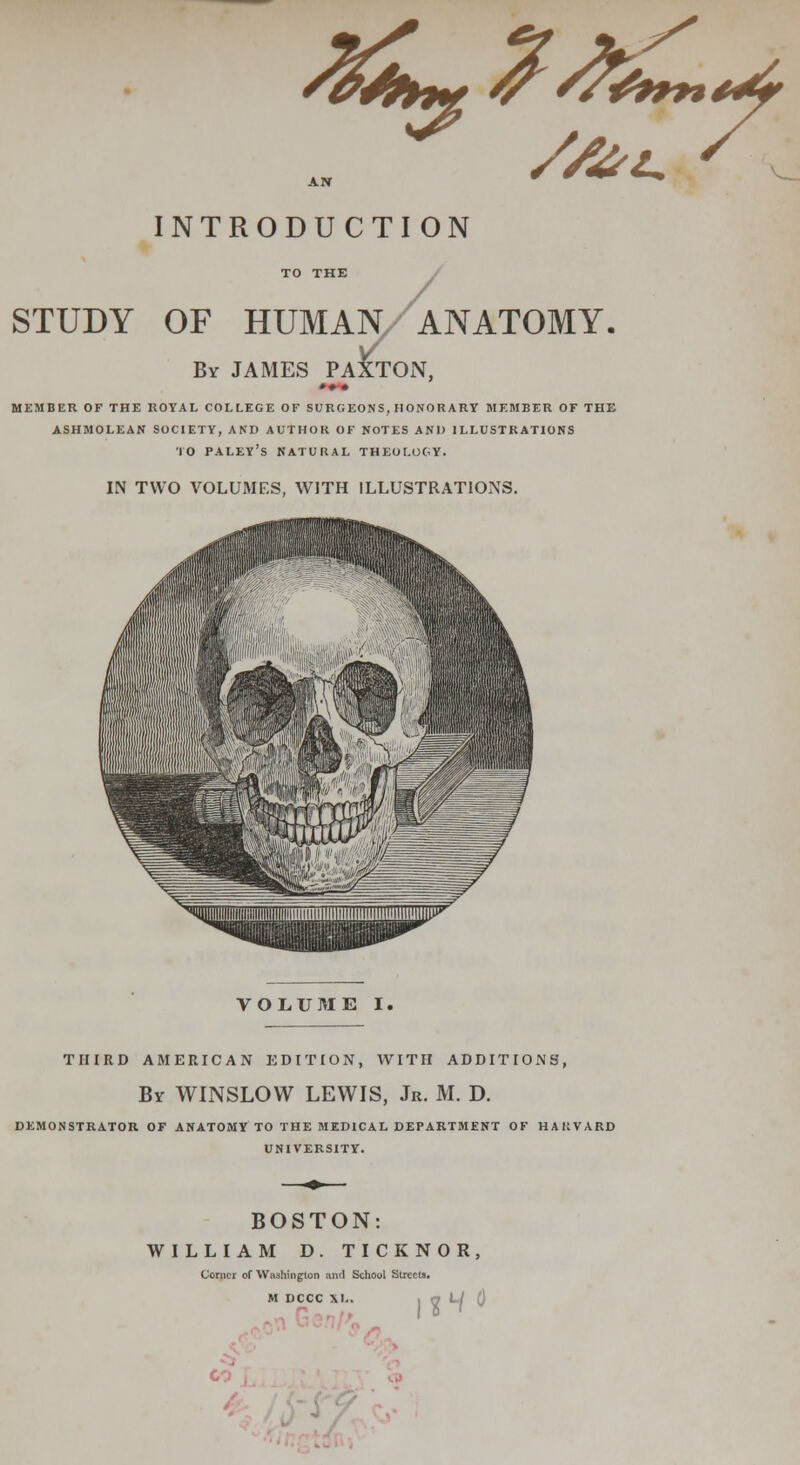 /l£k~^/&^ //Al~ \*4f INTRODUCTION TO THE STUDY OF HUMAN/ANATOMY. By JAMES PA^TON, MEMBER OF THE ROYAL COLLEGE OF SURGEONS, HONORARY MEMBER OF THE ASHMOLEAN SOCIETY, AND AUTHOR OF NOTES AND ILLUSTRATIONS TO PALEY'S NATURAL THEOLOGY. IN TWO VOLUMES, WITH ILLUSTRATIONS. VOLUME I. THIRD AMERICAN EDITION, WITH ADDITIONS, Br WINSLOW LEWIS, Jr. M. D. DEMONSTRATOR OF ANATOMY TO THE MEDICAL DEPARTMENT OF HAKVARD UNIVERSITY. BOSTON: WILLIAM D. TICKNOR, Comer of Washington and School Streets.