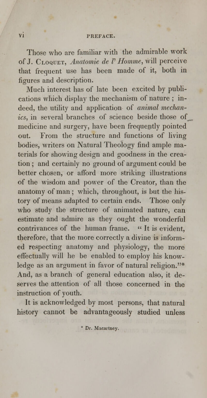 Those who are familiar with the admirable work of J. Cloquet, Anatomie de P Homme, will perceive that frequent use has been made of it, both in figures and description. Much interest has of late been excited by publi- cations which display the mechanism of nature ; in- deed, the utility and application of animal mechan- ics, in several branches of science beside those of^ medicine and surgery, have been frequently pointed out. From the structure and functions of living bodies, writers on Natural Theology find ample ma- terials for showing design and goodness in the crea- tion ; and certainly no ground of argument could be better chosen, or afford more striking illustrations of the wisdom and power of the Creator, than the anatomy of man ; which, throughout, is but the his- tory of means adapted to certain ends. Those only who study the structure of animated nature, can estimate and admire as they ought the wonderful contrivances of the human frame.  It is evident, therefore, that the more correctly a divine is inform- ed respecting anatomy and physiology, the more effectually will he be enabled to employ his know- ledge as an argument in favor of natural religion.* And, as a branch of general education also, it de- serves the attention of all those concerned in the instruction of youth. It is acknowledged by most persons, that natural history cannot be advantageously studied unless * Dr. Macartney.