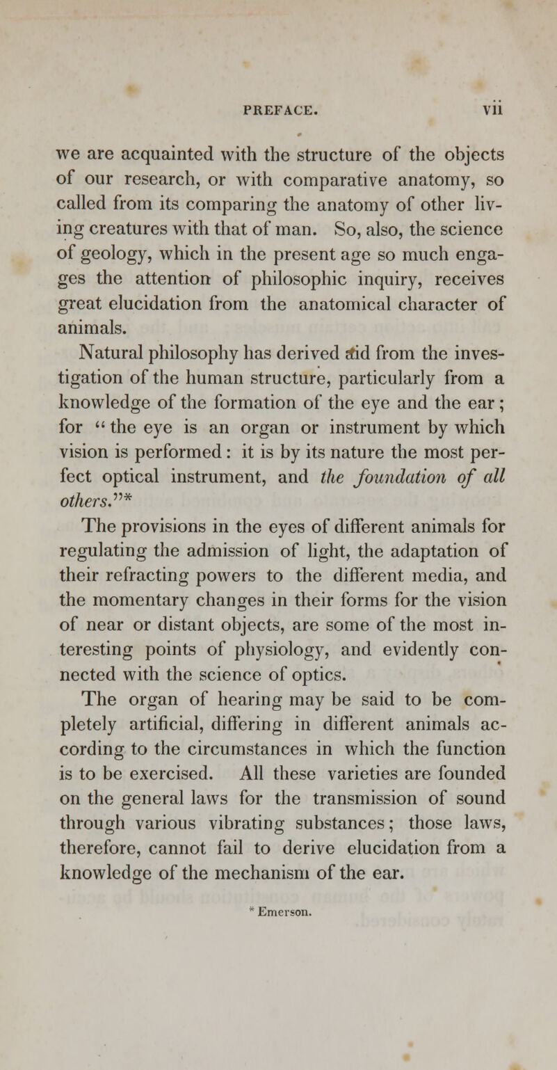 we are acquainted with the structure of the objects of our research, or with comparative anatomy, so called from its comparing the anatomy of other liv- ing creatures with that of man. So, also, the science of geology, which in the present age so much enga- ges the attention of philosophic inquiry, receives great elucidation from the anatomical character of animals. Natural philosophy has derived stid from the inves- tigation of the human structure, particularly from a knowledge of the formation of the eye and the ear; for  the eye is an organ or instrument by which vision is performed: it is by its nature the most per- fect optical instrument, and the foundation of all others* The provisions in the eyes of different animals for regulating the admission of light, the adaptation of their refracting powers to the different media, and the momentary changes in their forms for the vision of near or distant objects, are some of the most in- teresting points of physiology, and evidently con- nected with the science of optics. The organ of hearing may be said to be com- pletely artificial, differing in different animals ac- cording to the circumstances in which the function is to be exercised. All these varieties are founded on the general laws for the transmission of sound through various vibrating substances; those laws, therefore, cannot fail to derive elucidation from a knowledge of the mechanism of the ear. * Emerson.