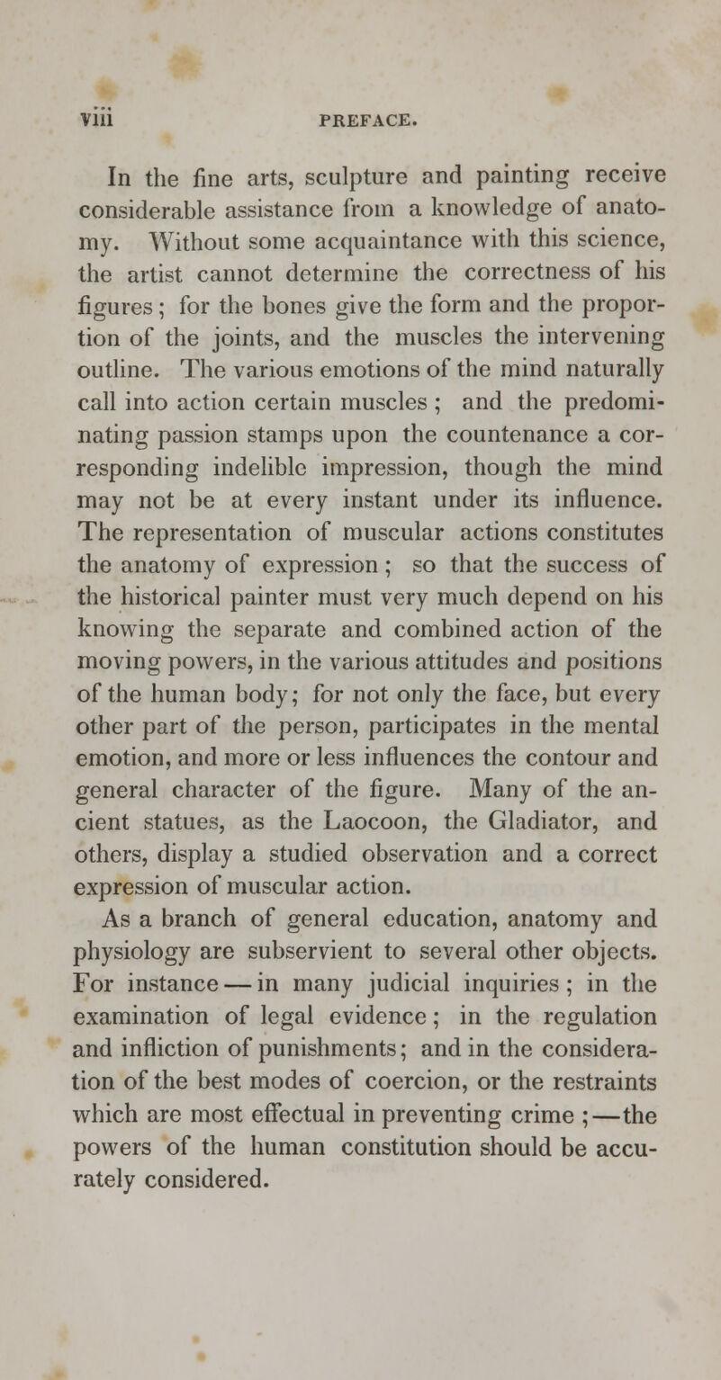 In the fine arts, sculpture and painting receive considerable assistance from a knowledge of anato- my. Without some acquaintance with this science, the artist cannot determine the correctness of his figures; for the bones give the form and the propor- tion of the joints, and the muscles the intervening outline. The various emotions of the mind naturally call into action certain muscles ; and the predomi- nating passion stamps upon the countenance a cor- responding indelible impression, though the mind may not be at every instant under its influence. The representation of muscular actions constitutes the anatomy of expression; so that the success of the historical painter must very much depend on his knowing the separate and combined action of the moving powers, in the various attitudes and positions of the human body; for not only the face, but every other part of the person, participates in the mental emotion, and more or less influences the contour and general character of the figure. Many of the an- cient statues, as the Laocoon, the Gladiator, and others, display a studied observation and a correct expression of muscular action. As a branch of general education, anatomy and physiology are subservient to several other objects. For instance — in many judicial inquiries; in the examination of legal evidence; in the regulation and infliction of punishments; and in the considera- tion of the best modes of coercion, or the restraints which are most effectual in preventing crime ;—the powers of the human constitution should be accu- rately considered.