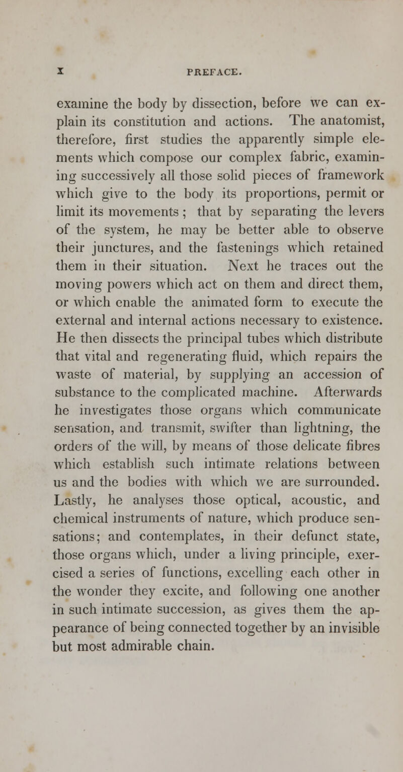 examine the body by dissection, before we can ex- plain its constitution and actions. The anatomist, therefore, first studies the apparently simple ele- ments which compose our complex fabric, examin- ing successively all those solid pieces of framework which give to the body its proportions, permit or limit its movements ; that by separating the levers of the system, he may be better able to observe their junctures, and the fastenings which retained them in their situation. Next he traces out the moving powers which act on them and direct them, or which enable the animated form to execute the external and internal actions necessary to existence. He then dissects the principal tubes which distribute that vital and regenerating fluid, which repairs the waste of material, by supplying an accession of substance to the complicated machine. Afterwards he investigates those organs which communicate sensation, and transmit, swifter than lightning, the orders of the will, by means of those delicate fibres which establish such intimate relations between us and the bodies with which we are surrounded. Lastly, he analyses those optical, acoustic, and chemical instruments of nature, which produce sen- sations; and contemplates, in their defunct state, those organs which, under a living principle, exer- cised a series of functions, excelling each other in the wonder they excite, and following one another in such intimate succession, as gives them the ap- pearance of being connected together by an invisible but most admirable chain.