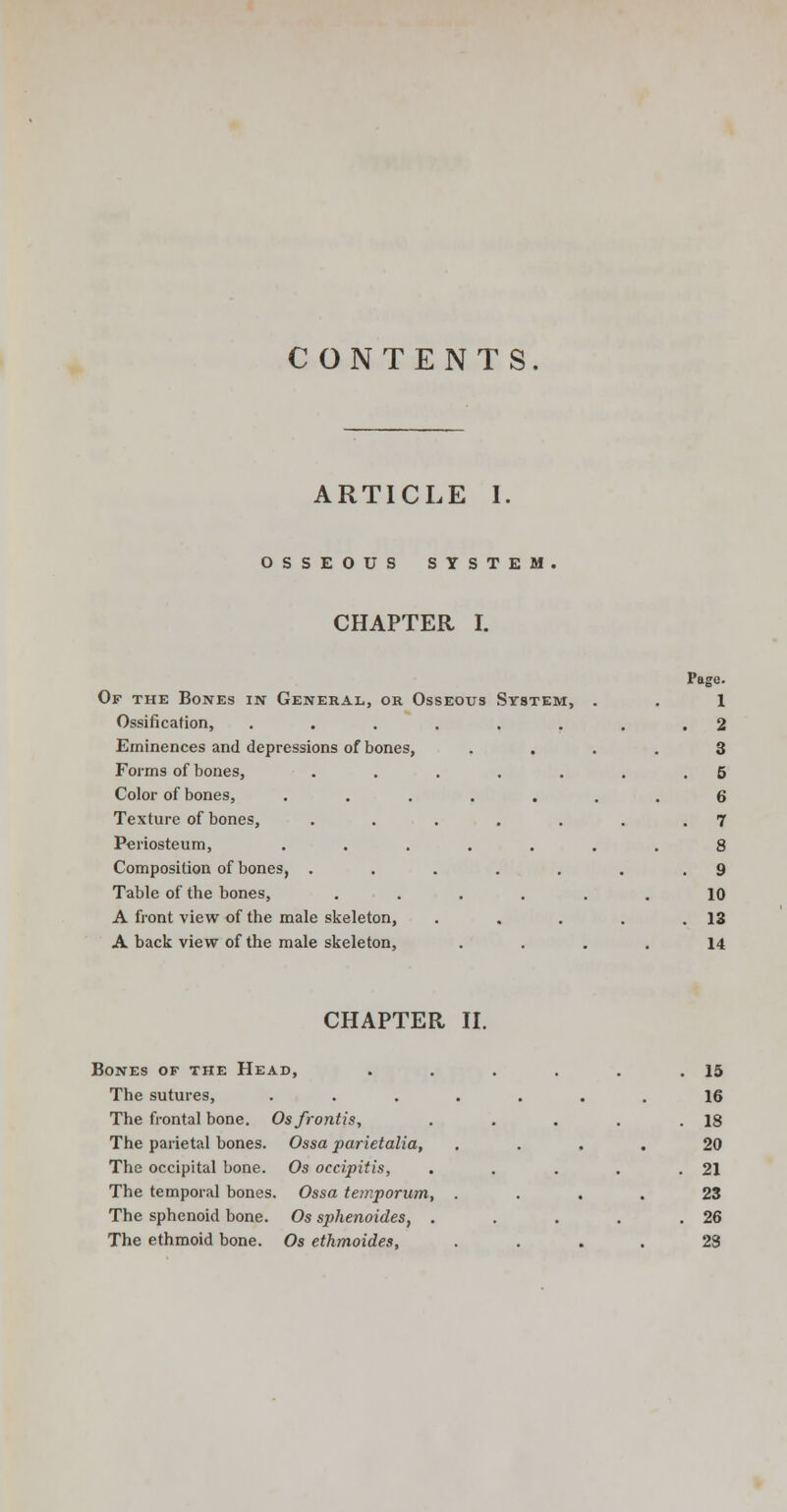 CONTENTS. ARTICLE 1 OSSEOUS SYSTEM CHAPTER I. Page. Of the Bones in General, or Osseous System, . 1 Ossification, ....... . 2 Eminences and depressions of bones, 3 Forms of bones, ...... 5 Color of bones, ...... 6 Texture of bones, ...... . 7 Periosteum, ...... 8 Composition of bones, ...... 9 Table of the bones, ..... 10 A front view of the male skeleton, . . 13 A back view of the male skeleton, 14 CHAPTER II. Bones of the Head, The sutures, The frontal bone. Osfrontis, The parietal bones. Ossa parietalia, The occipital bone. Os occipitis, The temporal bones. Ossa tewporum, The sphenoid bone. Os sphenoides, . The ethmoid bone. Os ethmoides, 15 16 18 20 21 23 26 23
