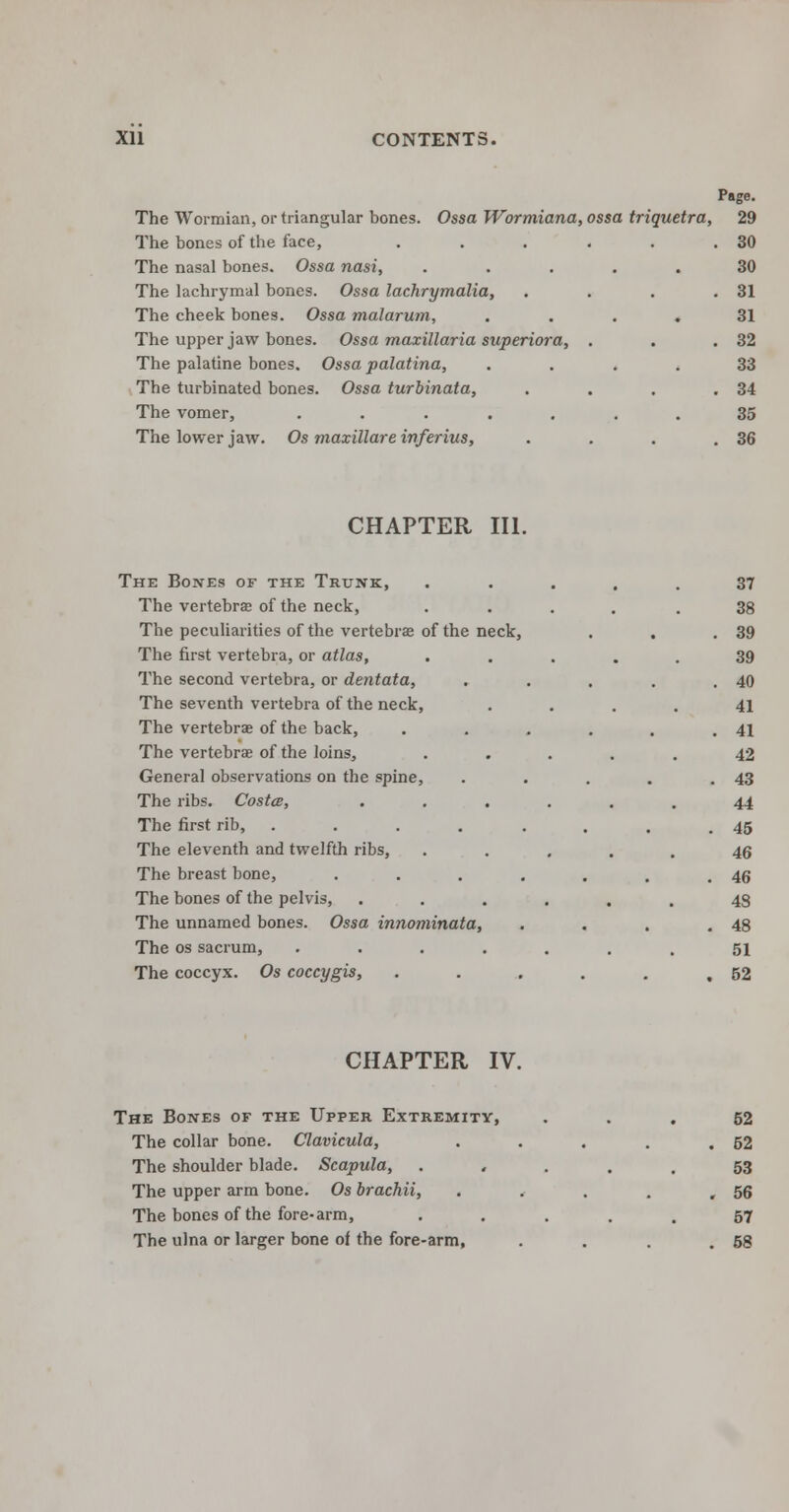 Page. The Wormian, or triangular bones. Ossa Wormiana, ossa triquetra, 29 The bones of the face, . . . . . .30 The nasal bones. Ossa nasi, ..... 30 The lachrymal bones. Ossa lachrymalia, . . . .31 The cheek bones. Ossa malarum, .... 31 The upper jaw bones. Ossa maxillaria superiora, . . .32 The palatine bones. Ossa palatina, .... 33 The turbinated bones. Ossa turbinata, . . . .34 The vomer, ....... 35 The lower jaw. Os maxillare inferius, . . . .36 CHAPTER III. The Bones of the Trunk, The vertebrae of the neck, The peculiarities of the vertebrae of the neck, The first vertebra, or atlas, The second vertebra, or dentata, The seventh vertebra of the neck, The vertebrae of the back, The vertebrae of the loins, General observations on the spine, The ribs. Costa, The first rib, . . . , The eleventh and twelfth ribs, The breast bone, The bones of the pelvis, The unnamed bones. Ossa innominata, The os sacrum, The coccyx. Os coccygis, 37 38 39 39 40 41 41 42 43 44 45 46 46 43 48 51 52 CHAPTER IV. The Bones of the Upper Extremity, The collar bone. Clavicula, The shoulder blade. Scapula, The upper arm bone. Os brachii, The bones of the fore-arm, The ulna or larger bone of the fore-arm, 52 52 53 56 57 58