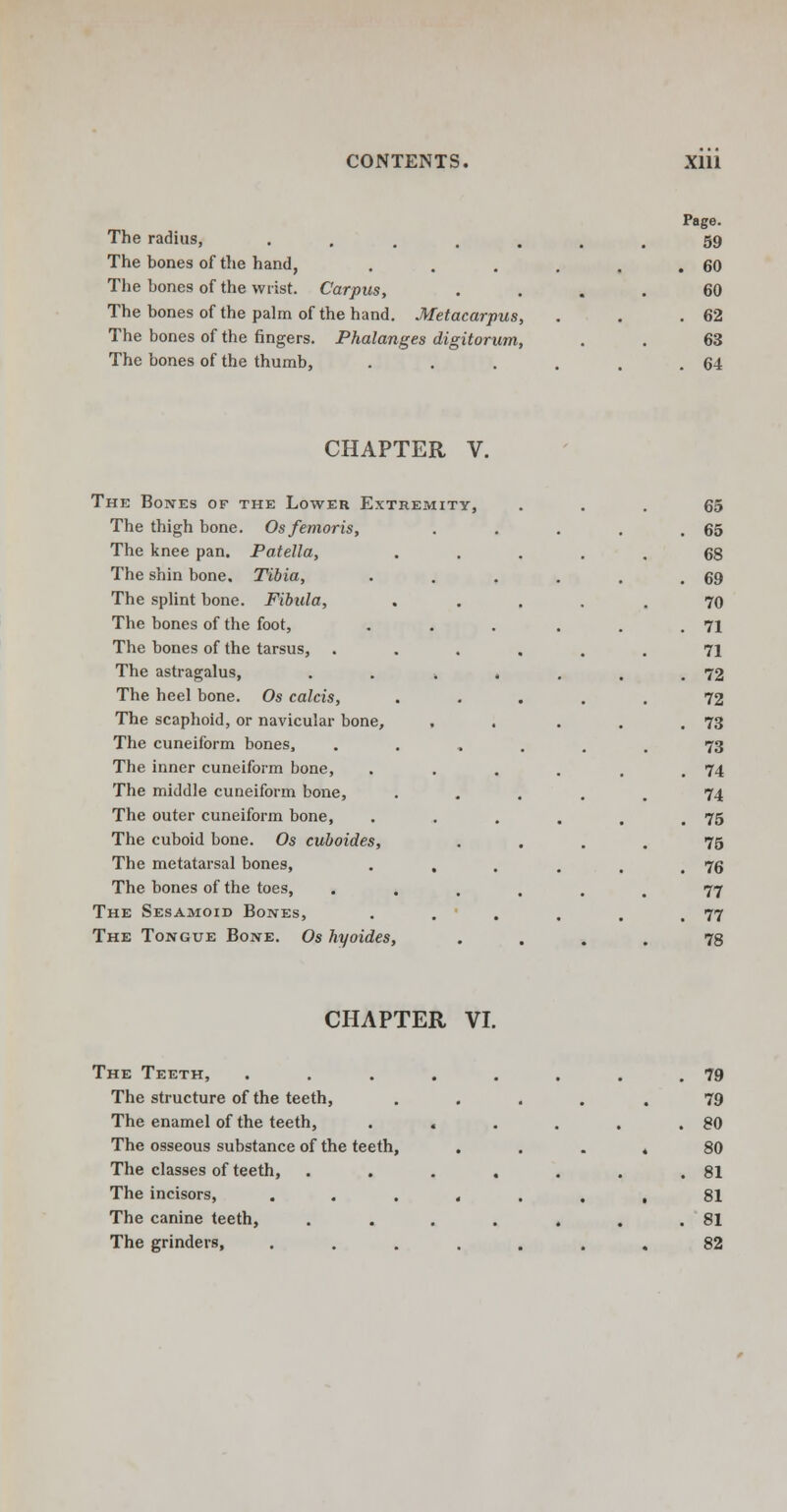 The radius, . The bones of the hand, The bones of the wrist. Carpus, The bones of the palm of the hand. Metacarpus, The bones of the fingers. Phalanges digitorum, The bones of the thumb, Page. 59 . 60 60 . 62 63 . 64 CHAPTER V. The Bones of the Lower Extremity, The thigh bone. Osfemoris, The knee pan. Patella, The shin bone. Tibia, The splint bone. Fibula, The bones of the foot, The bones of the tarsus, The astragalus, The heel bone. Os calcis, The scaphoid, or navicular bone, The cuneiform bones, The inner cuneiform bone, The middle cuneiform bone, The outer cuneiform bone, The cuboid bone. Os cuboides, The metatarsal bones, The bones of the toes, The Sesamoid Bones, The Tongue Bone. Os hyoides, 65 65 68 69 70 71 71 72 72 73 73 74 74 75 75 76 77 77 78 CHAPTER VI. The Teeth, The structure of the teeth, The enamel of the teeth, The osseous substance of the teeth, The classes of teeth, The incisors, The canine teeth, The grinders, 79 79 80 80 81 81 81 82