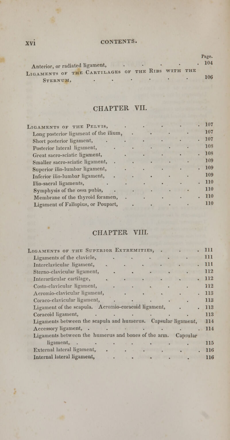 Anterior, or radiated ligament, Ligaments of the Cartilages of the Ribs with the Sternum, Pago. 104 106 CHAPTER VII. Ligaments of the Pelvis, Long posterior ligament of the ilium, Short posterior ligament, Posterior lateral ligament, Great sacro-sciatic ligament, Smaller sacro-sciatic ligament, . Superior ilio-lumbar ligament, Inferior ilio-lumbar ligament, Ilio-sacral ligaments, Symphysis of the ossa pubis, Membrane of the thyroid foramen, Ligament of Fallopius, or Poupart, 107 107 107 108 108 109 109 109 110 110 110 110 CHAPTER VIII. Ligaments of the Superior Extremities, . Ligaments of the clavicle, Interclavicular ligament, .... Sterno-clavicular ligament, Interarticular cartilage, .... Costo-clavicular ligament, Acromio-clavicular ligament, Coraco-clavicular ligament, Ligament of the scapula. Acromio-coracoid ligament, Coracoid ligament, .... Ligaments between the scapula and humerus. Capsular ligament, Accessory ligament, ..•..., Ligaments between the humerus and bones of the arm. Capsular ligament, ....... External lateral ligament, ...... Internal lateral ligament, ..... Ill 111 111 112 112 112 113 113 113 113 114 114 115 116 116