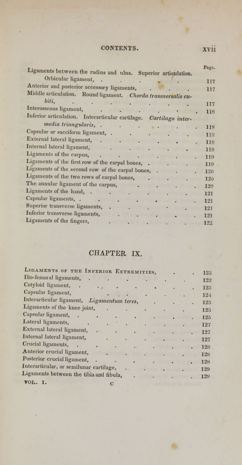 inter - Ligaments between the radius and ulna. Superior articulation. Orbicular ligament, Anterior and posterior accessory ligaments, Middle articulation. Round ligament. Chorda transversalis cu- biii, Interosseous ligament, Inferior articulation. Interarticular cartilage. Cartilago media triangularis, . Capsular or sacciform ligament, . External lateral ligament, Internal lateral ligament, Ligaments of the carpus, Ligaments of the first row of the carpal bones, . Ligaments of the second row of the carpal bones, Ligaments of the two rows of carpal bones, The annular ligament of the carpus, Ligaments of the hand, . Capsular ligaments, .... Superior transverse ligaments, . Inferior transverse ligaments, Ligaments of the fingers, 117 117 117 118 118 118 118 119 119 119 120 120 120 121 121 121 121 122 CHAPTER IX. Ligaments of the Inferior Extremities Ilio-femoral ligaments, Cotyloid ligament, Capsular ligament, Interarticular ligament, Ligamentum teres, Ligaments of the knee joint, Capsular ligament, Lateral ligaments, External lateral ligament, Internal lateral ligament, Crucial ligaments, Anterior crucial ligament, Posterior crucial ligament, . Interarticular, or semilunar cartilage, Ligaments between the tibia and fibula, VOL. I. c 123 123 123 124 125 125 125 127 127 127 128 128 128 129 129