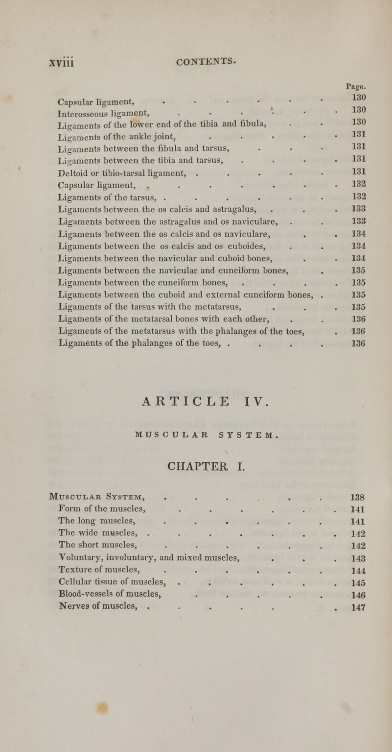 Capsular ligament, .... Interosseous ligament, .... Ligaments of the lower end of the tibia and fibula, Ligaments of the ankle joint, Ligaments between the fibula and tarsus, Ligaments between the tibia and tarsus, Deltoid or tibio-tarsal ligament, . Capsular ligament, ..... Ligaments of the tarsus, .... Ligaments between the os calcis and astragalus, Ligaments between the astragalus and os naviculare, Ligaments between the os calcis and os naviculare, Ligaments between the os calcis and os cuboides, Ligaments between the navicular and cuboid bones, Ligaments between the navicular and cuneiform bones, Ligaments between the cuneiform bones, Ligaments between the cuboid and external cuneiform bones, Ligaments of the tarsus with the metatarsus, Ligaments of the metatarsal bones with each other, Ligaments of the metatarsus with the phalanges of the toes, Ligaments of the phalanges of the toes, . Page. 130 130 130 131 131 131 131 132 132 133 133 134 134 134 135 135 135 135 136 136 136 ARTICLE IV. MUSCULAR SYSTEM CHAPTER I. Muscular System, ... 138 Form of the muscles, .... . 141 The long muscles, ..... 141 The wide muscles, ..... . 142 The short muscles, ..... 142 Voluntary, involuntary, and mixed muscles, . 143 Texture of muscles, . 144 Cellular tissue of muscles, .... . 145 Blood-vessels of muscles, .... 146 Nerves of muscles, ..... . 147
