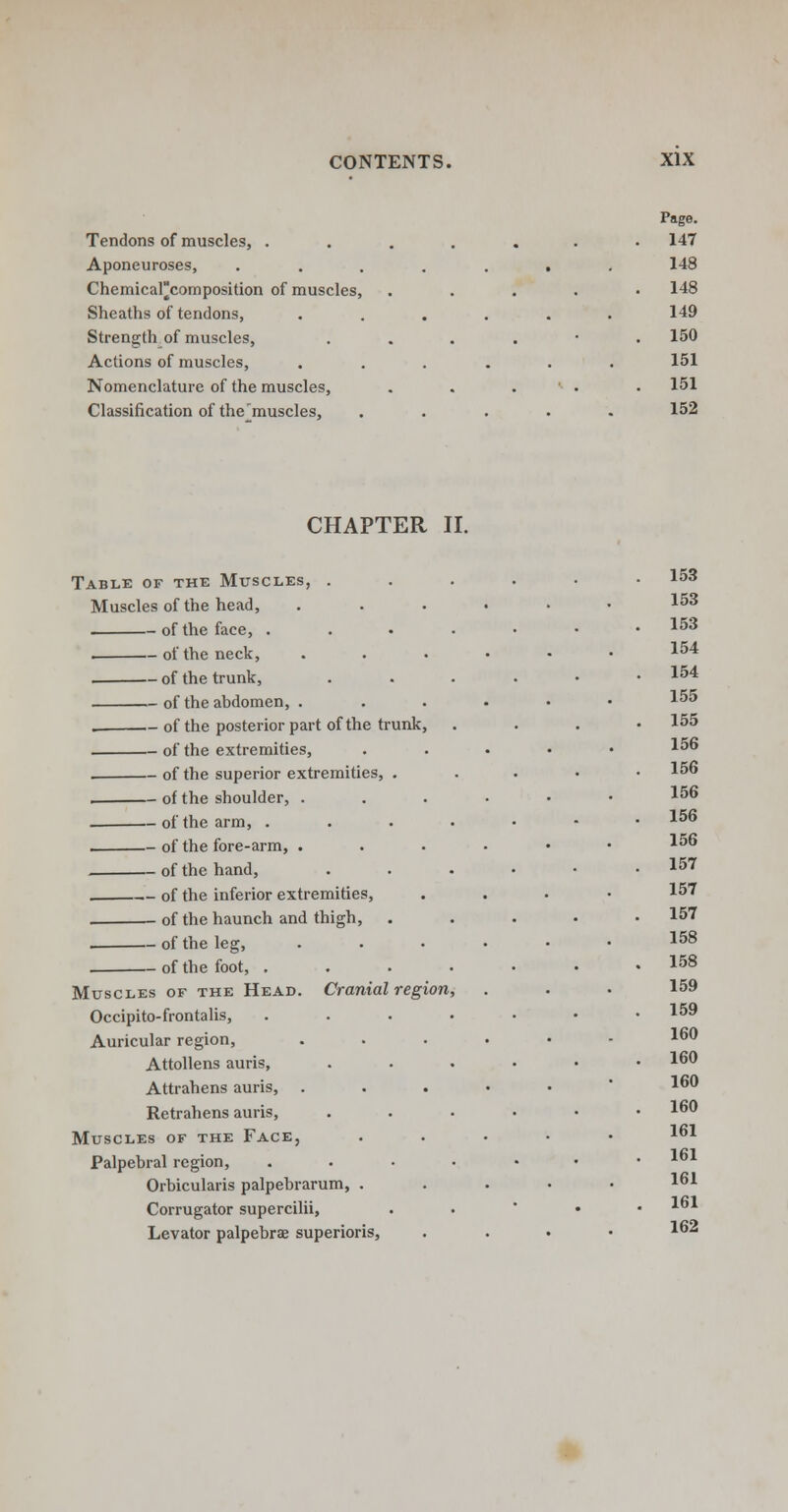 Tendons of muscles, . Aponeuroses, Chemical||composition of muscles, Sheaths of tendons, Strength of muscles, Actions of muscles, Nomenclature of the muscles, Classification of the'muscles, Page. 147 148 148 149 150 151 151 152 CHAPTER II. Table of the Muscles, . Muscles of the head, of the face, . of the neck, of the trunk, of the abdomen, . . of the posterior part of the trunk, of the extremities, of the superior extremities, . of the shoulder, of the arm, . of the fore-arm, . of the hand, of the inferior extremities, • of the haunch and thigh, , of the leg, , of the foot, . Muscles of the Head. Cranial region Occipito-frontalis, Auricular region, Attollens auris, Attrahens auris, Retrahens auris, Muscles of the Face, Palpebral region, Orbicularis palpebrarum, . Corrugator supercilii, Levator palpebral superioris, 153 153 153 154 154 155 155 156 156 156 156 156 157 157 157 158 158 159 159 160 160 160 160 161 161 161 161 162