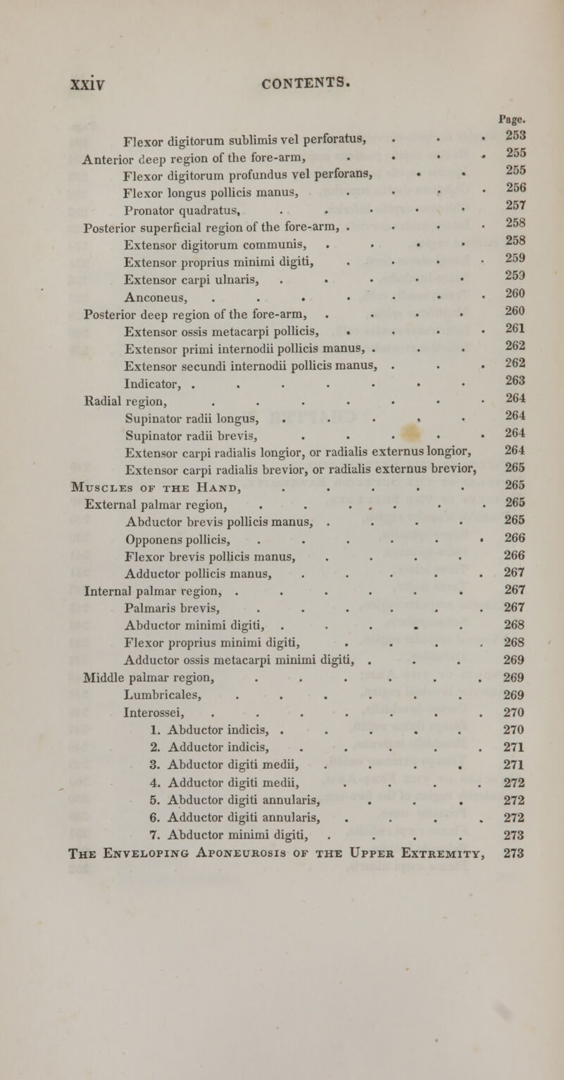 Flexor digitorum sublimis vel perforatus, Anterior deep region of the fore-arm, Flexor digitorum profundus vel perforans, Flexor longus pollicis manus, Pronator quadratus. Posterior superficial region of the fore-arm, . Extensor digitorum communis, Extensor proprius minimi digiti, Extensor carpi ulnaris, Anconeus, . Posterior deep region of the fore-arm, Extensor ossis metacarpi pollicis, • Extensor primi internodii pollicis manus Extensor secundi internodii pollicis manus Indicator, .... Radial region, .... Supinator radii longus, Supinator radii brevis, Extensor carpi radialis longior, or radialis externus longior, Extensor carpi radialis brevior, or radialis externus brevior, Muscles of the Hand, External palmar region, Abductor brevis pollicis manus, . Opponens pollicis, Flexor brevis pollicis manus, Adductor pollicis manus, Internal palmar region, . Palmaris brevis, Abductor minimi digiti, Flexor proprius minimi digiti, Adductor ossis metacarpi minimi digiti, Middle palmar region, Lumbricales, Interossei, .... 1. Abductor indicis, . 2. Adductor indicis, 3. Abductor digiti medii, 4. Adductor digiti medii, 5. Abductor digiti annularis, 6. Adductor digiti annularis, 7. Abductor minimi digiti, The Enveloping Aponeurosis of the Upper Extremity, Page. 253 255 255 256 257 258 258 259 259 260 260 261 262 262 263 264 264 264 264 265 265 265 265 266 266 267 267 267 268 268 269 269 269 270 270 271 271 272 272 272 273 273