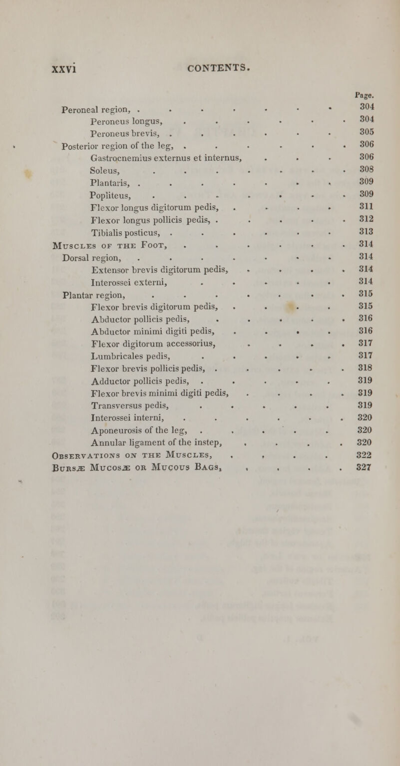 Peroneal region, .... Peroneus longus, Peroneus brevis, . Posterior region of the leg, . Gastrocnemius extemus et internus, Soleus, Plantaris, . Popliteus, Flexor longus digitorum pedis, Flexor longus pollicis pedis, . Tibialis posticus, . Muscles of the Foot, Dorsal region, Extensor brevis digitorum pedis, Interossei externi, Plantar region, Flexor brevis digitorum pedis, Abductor pollicis pedis, Abductor minimi digiti pedis, Flexor digitorum accessorius, Lumbricales pedis, Flexor brevis pollicis pedis, . Adductor pollicis pedis, Flexor brevis minimi digiti pedis, Transversus pedis, Interossei interni, Aponeurosis of the leg, Annular ligament of the instep, Observations oiv the Muscles, Bursje Mucosae or Mucous Bags, Page. 304 304 305 306 306 308 309 309 311 312 313 314 314 314 314 315 315 316 316 317 317 318 319 319 319 320 320 320 322 327