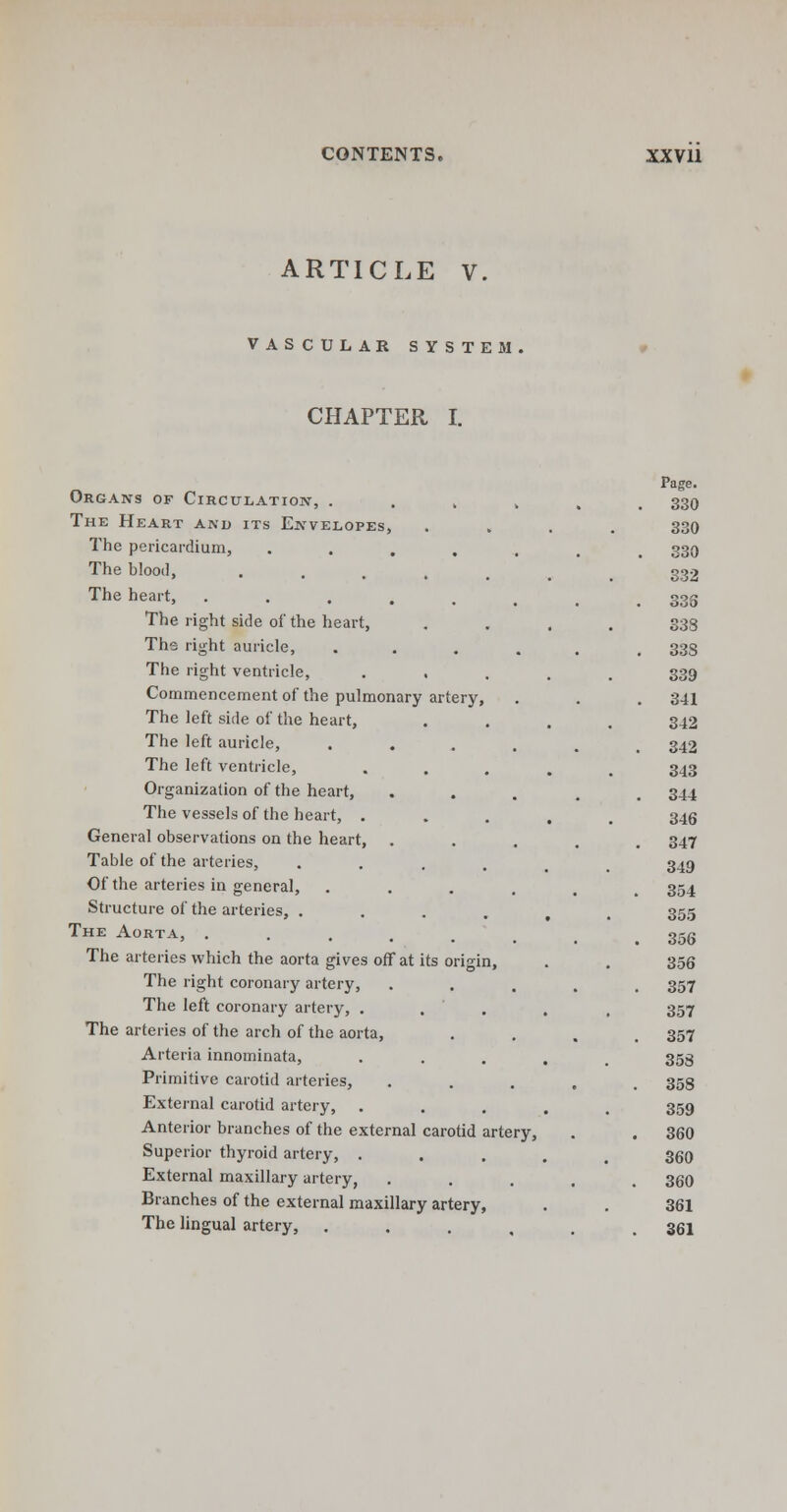 ARTICLE V VASCULAR SYSTEM CHAPTER I. Organs of Circulation, . The Heart and its Envelopes, The pericardium, .... The blood, .... The heart, ..... The right side of the heart, The right auricle, The right ventricle, . , Commencement of the pulmonary artery, The left side of the heart, The left auricle, The left ventricle, Organization of the heart, The vessels of the heart, . General observations on the heart, . Table of the arteries, Of the arteries in general, Structure of the arteries, . The Aorta, .... The arteries which the aorta gives off at its origin, The right coronary artery, The left coronary artery, . The arteries of the arch of the aorta, Arteria innominata, Primitive carotid arteries, External carotid artery, . Anterior branches of the external carotid artery, Superior thyroid artery, . . External maxillary artery, Branches of the external maxillary artery, The lingual artery, Page. 330 330 330 332 336 338 338 339 341 342 342 343 344 346 347 349 354 355 356 356 357 357 357 358 358 359 360 360 360 361 361