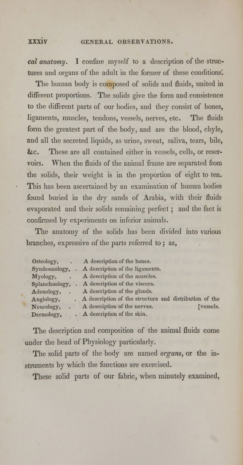 cal anatomy. I confine myself to a description of the struc- tures and organs of the adult in the former of these conditions'. The human body is composed of solids and fluids, united in different proportions. The solids give the form and consistence to the different parts of our bodies, and they consist of bones, ligaments, muscles, tendons, vessels, nerves, etc. The fluids form the greatest part of the body, and are the blood, chyle, and all the secreted liquids, as urine, sweat, saliva, tears, bile, &,c. These are all contained either in vessels, cells, or reser- voirs. When the fluids of the animal frame are separated from the solids, their weight is in the proportion of eight to ten. This has been ascertained by an examination of human bodies found buried in the dry sands of Arabia, with their fluids evaporated and their solids remaining perfect; and the fact is confirmed by experiments on inferior animals. The anatomy of the solids has been divided into various branches, expressive of the parts referred to ; as, Osteology, . A description of the bones. Syndesmology, . A description of the ligaments. Myology, . A description of the muscles. Splanchnology, . A description of the viscera. Adenology, . A description of the glands. Angiology, . A description of the structure and distribution of the Neurology, . A description of the nerves. [vessels. Dermology, . A description of the skin. The description and composition of the animal fluids come under the head of Physiology particularly. The solid parts of the body are named organs, or the in- struments by which the functions are exercised. These solid parts of our fabric, when minutely examined,