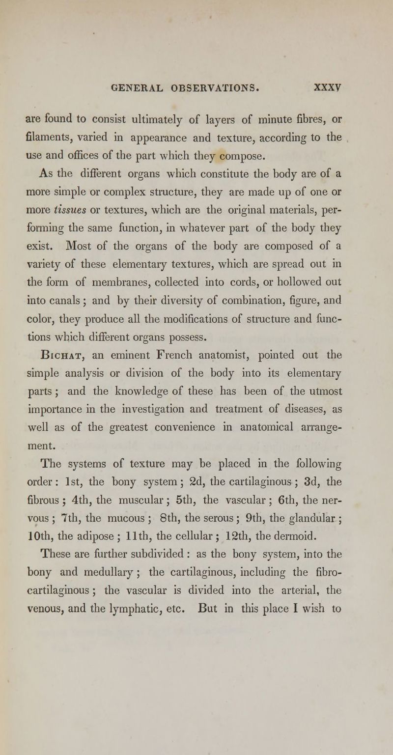 are found to consist ultimately of layers of minute fibres, or filaments, varied in appearance and texture, according to the use and offices of the part which they compose. As the different organs which constitute the body are of a more simple or complex structure, they are made up of one or more tissues or textures, which are the original materials, per- forming the same function, in whatever part of the body they exist. Most of the organs of the body are composed of a variety of these elementary textures, which are spread out in the form of membranes, collected into cords, or hollowed out into canals ; and by their diversity of combination, figure, and color, they produce all the modifications of structure and func- tions which different organs possess. Bichat, an eminent French anatomist, pointed out the simple analysis or division of the body into its elementary parts ; and the knowledge of these has been of the utmost importance in the investigation and treatment of diseases, as well as of the greatest convenience in anatomical arrange- ment. The systems of texture may be placed in the following order: 1st, the bony system; 2d, the cartilaginous ; 3d, the fibrous ; 4th, the muscular; 5th, the vascular; 6th, the ner- vous ; 7th, the mucous ; 8th, the serous ; 9th, the glandular ; IOth, the adipose ; 11th, the cellular ; 12th, the dermoid. These are further subdivided : as the bony system, into the bony and medullary ; the cartilaginous, including the fibro- cartilaginous ; the vascular is divided into the arterial, the venous, and the lymphatic, etc. But in this place I wish to