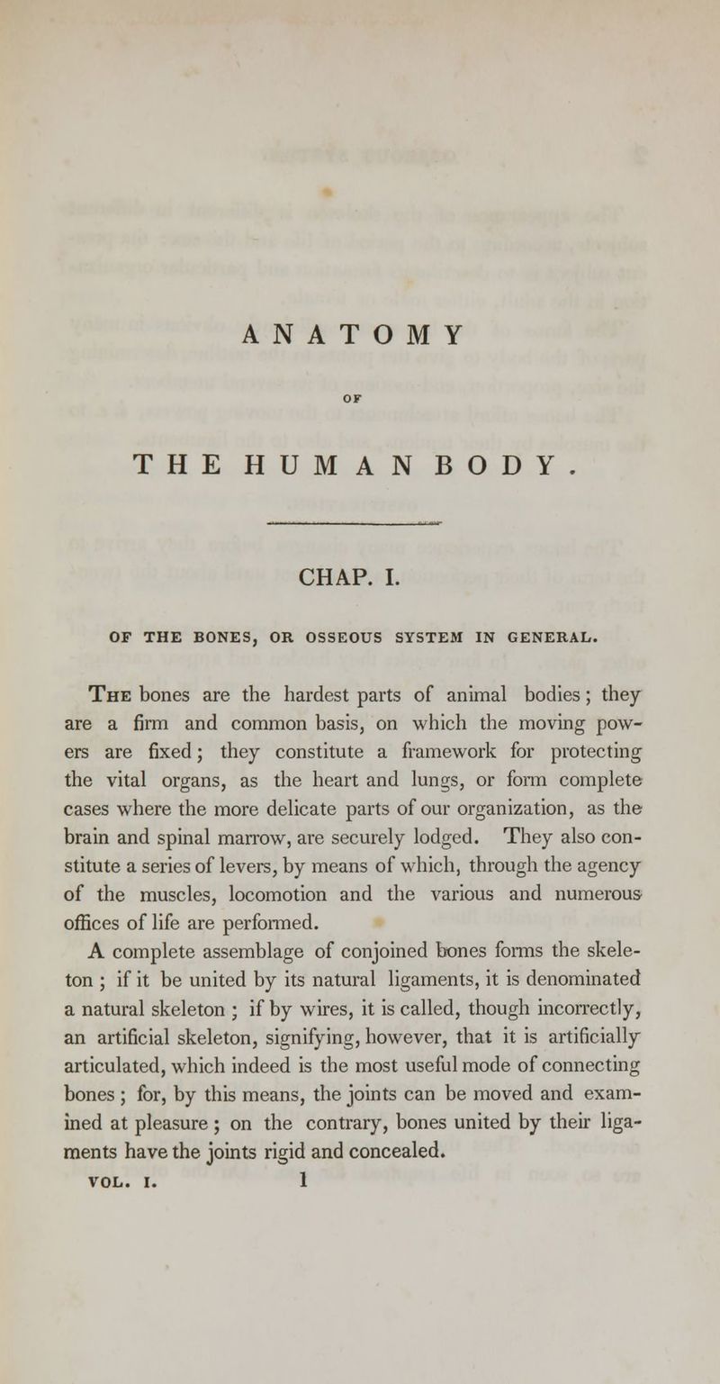 ANATOMY THE HUMAN BODY CHAP. I. OF THE BONES, OR OSSEOUS SYSTEM IN GENERAL. The bones are the hardest parts of animal bodies; they are a firm and common basis, on which the moving pow- ers are fixed; they constitute a framework for protecting the vital organs, as the heart and lungs, or form complete cases where the more delicate parts of our organization, as the brain and spinal marrow, are securely lodged. They also con- stitute a series of levers, by means of which, through the agency of the muscles, locomotion and the various and numerous offices of life are performed. A complete assemblage of conjoined bones forms the skele- ton ; if it be united by its natural ligaments, it is denominated a natural skeleton ; if by wires, it is called, though incorrectly, an artificial skeleton, signifying, however, that it is artificially articulated, which indeed is the most useful mode of connecting bones; for, by this means, the joints can be moved and exam- ined at pleasure ; on the contrary, bones united by their liga- ments have the joints rigid and concealed.