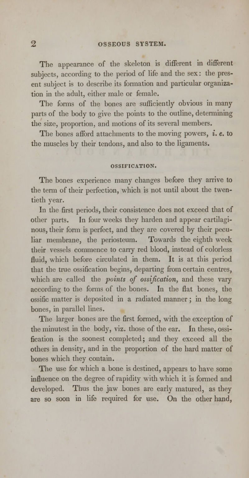 The appearance of the skeleton is different in different subjects, according to the period of life and the sex: the pres- ent subject is to describe its formation and particular organiza- tion in the adult, either male or female. The forms of the bones are sufficiently obvious in many- parts of the body to give the points to the outline, determining the size, proportion, and motions of its several members. The bones afford attachments to the moving powers, i. e. to the muscles by their tendons, and also to the ligaments. OSSIFICATION. The bones experience many changes before they arrive to the term of their perfection, which is not until about the twen- tieth year. In the first periods, their consistence does not exceed that of other parts. In four weeks they harden and appear cartilagi- nous, their form is perfect, and they are covered by their pecu- liar membrane, the periosteum. Towards the eighth week their vessels commence to carry red blood, instead of colorless fluid, which before circulated in them. It is at this period that the true ossification begins, departing from certain centres, which are called the points of ossification, and these vary according to the forms of the bones. In the flat bones, the ossific matter is deposited in a radiated manner; in the long bones, in parallel lines. The larger bones are the first formed, with the exception of the minutest in the body, viz. those of the ear. In these, ossi- fication is the soonest completed; and they exceed all the others in density, and in the proportion of the hard matter of bones which they contain. The use for which a bone is destined, appears to have some influence on the degree of rapidity with which it is formed and developed. Thus the jaw bones are early matured, as they are so soon in life required for use. On the other hand,