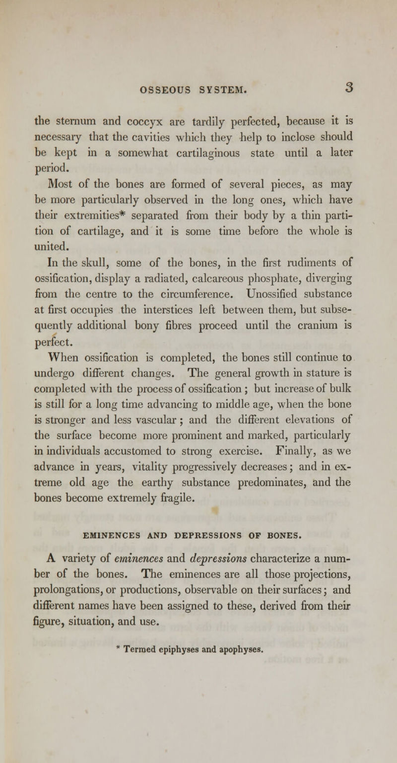 the sternum and coccyx are tardily perfected, because it is necessary that the cavities which they help to inclose should be kept in a somewhat cartilaginous state until a later period. Most of the bones are formed of several pieces, as may be more particularly observed in the long ones, which have their extremities* separated from their body by a thin parti- tion of cartilage, and it is some time before the whole is united. In the skull, some of the bones, in the first rudiments of ossification, display a radiated, calcareous phosphate, diverging from the centre to the circumference. Unossified substance at first occupies the interstices left between them, but subse- quently additional bony fibres proceed until the cranium is perfect. When ossification is completed, the bones still continue to undergo different changes. The general growth in stature is completed with the process of ossification; but increase of bulk is still for a long time advancing to middle age, when the bone is stronger and less vascular; and the different elevations of the surface become more prominent and marked, particularly in individuals accustomed to strong exercise. Finally, as we advance in years, vitality progressively decreases; and in ex- treme old age the earthy substance predominates, and the bones become extremely fragile. EMINENCES AND DEPRESSIONS OF BONES. A variety of eminences and depressions characterize a num- ber of the bones. The eminences are all those projections, prolongations, or productions, observable on their surfaces; and different names have been assigned to these, derived from their figure, situation, and use. * Termed epiphyses and apophyses.