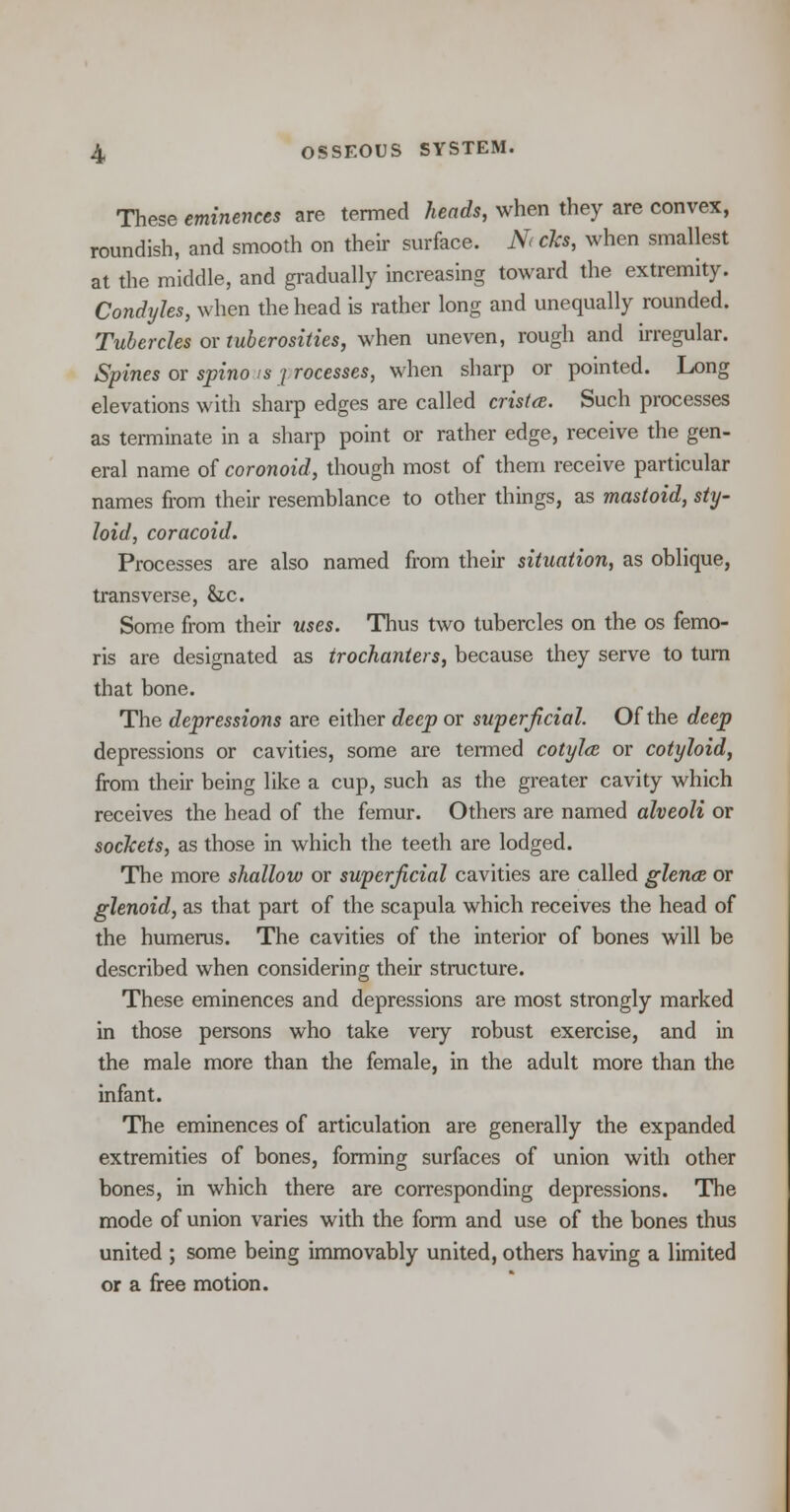 These eminences are termed heads, when they are convex, roundish, and smooth on their surface. N<cks, when smallest at the middle, and gradually increasing toward the extremity. Condyles, when the head is rather long and unequally rounded. Tubercles or tuberosities, when uneven, rough and irregular. Spines or spino is [rocesses, when sharp or pointed. Long elevations with sharp edges are called crista. Such processes as terminate in a sharp point or rather edge, receive the gen- eral name of coronoid, though most of them receive particular names from their resemblance to other things, as mastoid, sty- loid, coracoid. Processes are also named from their situation, as oblique, transverse, &z,c. Some from their uses. Thus two tubercles on the os femo- ris are designated as trochanters, because they serve to turn that bone. The depressions are either deep or superficial. Of the deep depressions or cavities, some are termed cotylce or cotyloid, from their being like a cup, such as the greater cavity which receives the head of the femur. Others are named alveoli or sockets, as those in which the teeth are lodged. The more shallow or superficial cavities are called glence or glenoid, as that part of the scapula which receives the head of the humerus. The cavities of the interior of bones will be described when considering their structure. These eminences and depressions are most strongly marked in those persons who take very robust exercise, and in the male more than the female, in the adult more than the infant. The eminences of articulation are generally the expanded extremities of bones, forming surfaces of union with other bones, in which there are corresponding depressions. The mode of union varies with the form and use of the bones thus united ; some being immovably united, others having a limited or a free motion.