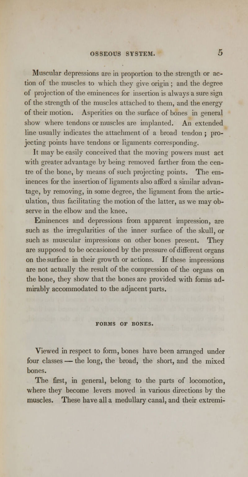Muscular depressions are in proportion to the strength or ac- tion of the muscles to which they give origin; and the degree of projection of the eminences for insertion is always a sure sign of the strength of the muscles attached to them, and the energy of their motion. Asperities on the surface of bones in general show where tendons or muscles are implanted. An extended line usually indicates the attachment of a broad tendon ; pro- jecting points have tendons or ligaments corresponding. It may be easily conceived that the moving powers must act with greater advantage by being removed farther from the cen- tre of the bone, by means of such projecting points. The em- inences for the insertion of ligaments also afford a similar advan- tage, by removing, in some degree, the ligament from the artic- ulation, thus facilitating the motion of the latter, as we may ob- serve in the elbow and the knee. Eminences and depressions from apparent impression, are such as the irregularities of the inner surface of the skull, or such as muscular impressions on other bones present. They are supposed to be occasioned by the pressure of different organs on the surface in their growth or actions. If these impressions are not actually the result of the compression of the organs on the bone, they show that the bones are provided with forms ad- mirably accommodated to the adjacent parts. FORMS OF BONES. Viewed in respect to form, bones have been arranged under four classes — the long, the broad, the short, and the mixed bones. The first, in general, belong to the parts of locomotion, where they become levers moved in various directions by the muscles. These have all a medullary canal, and their extremi-
