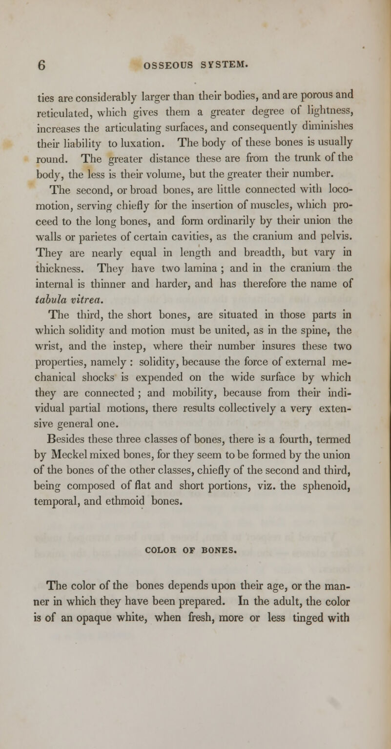 ties are considerably larger than their bodies, and are porous and reticulated, which gives them a greater degree of lightness, increases the articulating surfaces, and consequently diminishes their liability to luxation. The body of these bones is usually round. The greater distance these are from the trunk of the body, the less is their volume, but the greater their number. The second, or broad bones, are little connected with loco- motion, serving chiefly for the insertion of muscles, which pro- ceed to the long bones, and form ordinarily by their union the walls or parietes of certain cavities, as the cranium and pelvis. They are nearly equal in length and breadth, but vary in thickness. They have two lamina ; and in the cranium the internal is thinner and harder, and has therefore the name of tabula vitrea. The third, the short bones, are situated in those parts in which solidity and motion must be united, as in the spine, the wrist, and the instep, where their number insures these two properties, namely : solidity, because the force of external me- chanical shocks is expended on the wide surface by which they are connected ; and mobility, because from their indi- vidual partial motions, there results collectively a very exten- sive general one. Besides these three classes of bones, there is a fourth, termed by Meckel mixed bones, for they seem to be formed by the union of the bones of the other classes, chiefly of the second and third, being composed of flat and short portions, viz. the sphenoid, temporal, and ethmoid bones. COLOR OF BONES. The color of the bones depends upon their age, or the man- ner in which they have been prepared. In the adult, the color is of an opaque white, when fresh, more or less tinged with