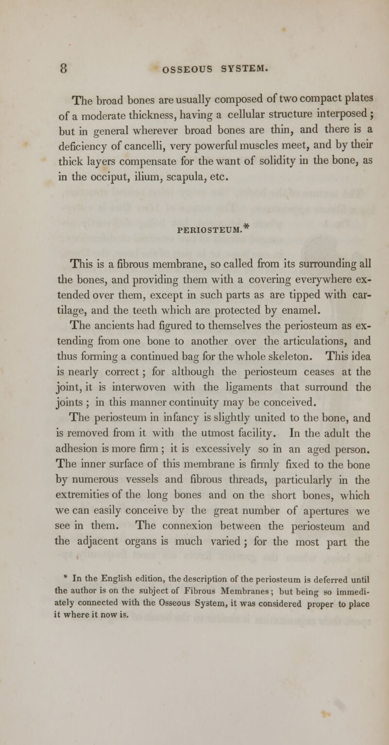 The broad bones are usually composed of two compact plates of a moderate thickness, having a cellular structure interposed ; but in general wherever broad bones are thin, and there is a deficiency of cancelli, very powerful muscles meet, and by their thick layers compensate for the want of solidity in the bone, as in the occiput, ilium, scapula, etc. PERIOSTEUM. This is a fibrous membrane, so called from its surrounding all the bones, and providing them with a covering everywhere ex- tended over them, except in such parts as are tipped with car- tilage, and the teeth which are protected by enamel. The ancients had figured to themselves the periosteum as ex- tending from one bone to another over the articulations, and thus forming a continued bag for the whole skeleton. This idea is nearly correct; for although the periosteum ceases at the joint, it is interwoven with the ligaments that surround the joints ; in this manner continuity may be conceived. The periosteum in infancy is slightly united to the bone, and is removed from it with the utmost facility. In the adult the adhesion is more firm ; it is excessively so in an aged person. The inner surface of this membrane is firmly fixed to the bone by numerous vessels and fibrous threads, particularly in the extremities of the long bones and on the short bones, which we can easily conceive by the great number of apertures we see in them. The connexion between the periosteum and the adjacent organs is much varied ; for the most part the * In the English edition, the description of the periosteum is deferred until the author is on the subject of Fibrous Membranes; but being so immedi- ately connected with the Osseous System, it was considered proper to place it where it now is.