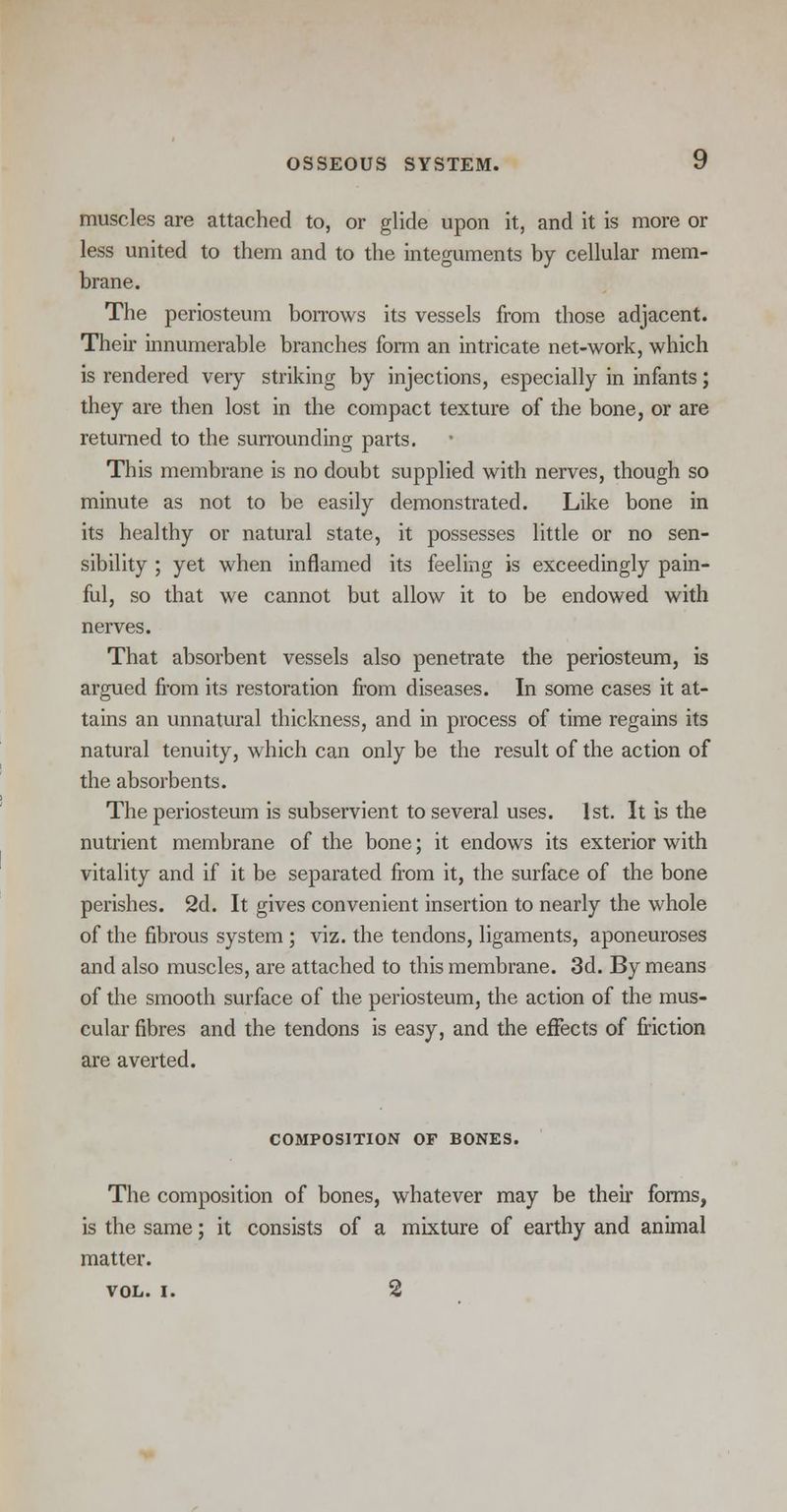 muscles are attached to, or glide upon it, and it is more or less united to them and to the integuments by cellular mem- brane. The periosteum borrows its vessels from those adjacent. Their innumerable branches form an intricate net-work, which is rendered very striking by injections, especially in infants; they are then lost in the compact texture of the bone, or are returned to the surrounding parts. This membrane is no doubt supplied with nerves, though so minute as not to be easily demonstrated. Like bone in its healthy or natural state, it possesses little or no sen- sibility ; yet when inflamed its feeling is exceedingly pain- ful, so that we cannot but allow it to be endowed with nerves. That absorbent vessels also penetrate the periosteum, is argued from its restoration from diseases. In some cases it at- tains an unnatural thickness, and in process of time regains its natural tenuity, which can only be the result of the action of the absorbents. The periosteum is subservient to several uses. 1st. It is the nutrient membrane of the bone; it endows its exterior with vitality and if it be separated from it, the surface of the bone perishes. 2d. It gives convenient insertion to nearly the whole of the fibrous system ; viz. the tendons, ligaments, aponeuroses and also muscles, are attached to this membrane. 3d. By means of the smooth surface of the periosteum, the action of the mus- cular fibres and the tendons is easy, and the effects of friction are averted. COMPOSITION OF BONES. The composition of bones, whatever may be their forms, is the same; it consists of a mixture of earthy and animal matter. VOL. I. 2