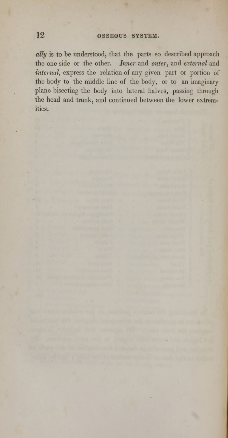 ally is to be understood, that the parts so described approach the one side or the other. Inner and outer, and external and internal, express the relation of any given part or portion of the body to the middle line of the body, or to an imaginary plane bisecting the body into lateral halves, passing through the head and trunk, and continued between the lower extrem- ities.