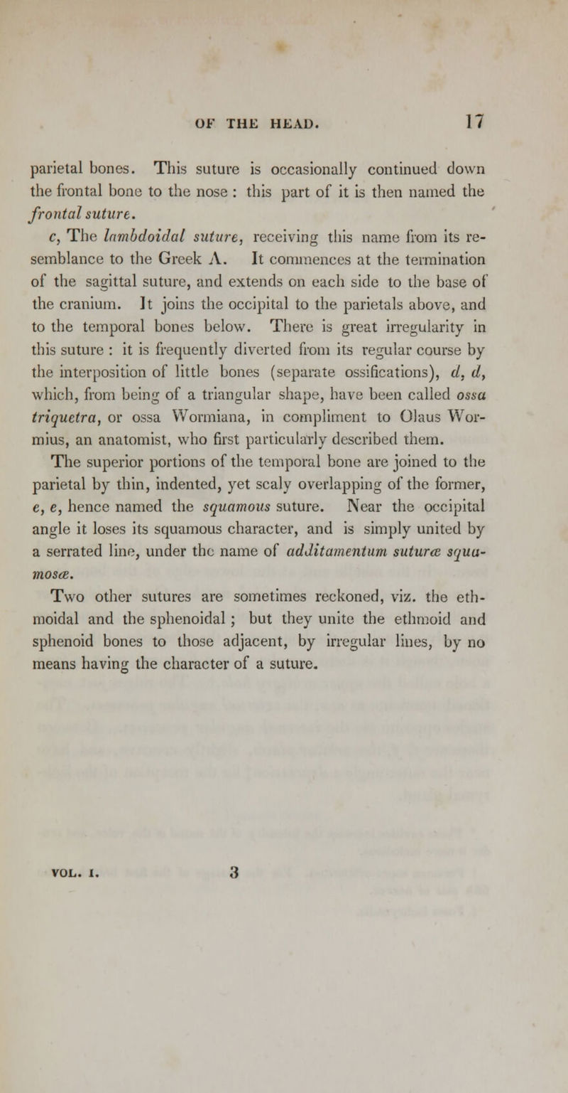 parietal bones. This suture is occasionally continued clown the frontal bone to the nose : this part of it is then named the frontal suture. c, The lambdoidal suture, receiving this name from its re- semblance to the Greek A. It commences at the termination of the sagittal suture, and extends on each side to the base of the cranium. It joins the occipital to the parietals above, and to the temporal bones below. There is great irregularity in this suture : it is frequently diverted from its regular course by the interposition of little bones (separate ossifications), d, d, which, from being of a triangular shape, have been called ossa triquetra, or ossa Wormiana, in compliment to Olaus War- mius, an anatomist, who first particularly described them. The superior portions of the temporal bone are joined to the parietal by thin, indented, yet scaly overlapping of the former, e, e, hence named the squamous suture. Near the occipital angle it loses its squamous character, and is simply united by a serrated line, under the name of additamentum suturce squu- mosce. Two other sutures are sometimes reckoned, viz. the eth- moidal and the sphenoidal; but they unite the ethmoid and sphenoid bones to those adjacent, by irregular lines, by no means having the character of a suture. VOL. I.
