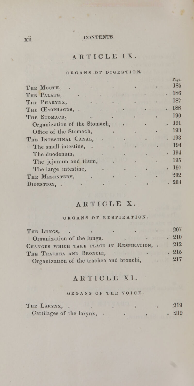 ARTICLE IX ORGANS OF DIGESTION. The Mouth, The Palate, The Pharynx, The (Esophagus, . The Stomach, Organization of the Stomach, Office of the Stomach, The Intestinal Canal, The small intestine, . The duodenum, . The jejunum and ilium, The large intestine, The Mesentery, Digestion, . Page. 185 186 187 188 190 191 193 193 194 194 195 197 202 203 ARTICLE X. ORGANS OF RESPIRATION. The Lungs, . Organization of the lungs, Changes which take place in Respiration, The Trachea and Bronchi, Organization of the trachea and bronchi, 207 210 212 215 217 ARTICLE XI. organs of the voice, The Larynx, . Cartilages of the larynx, . 219 219