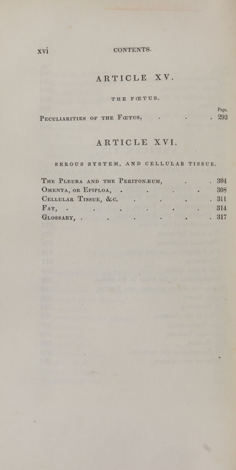 ARTICLE XV. THE FCETUS. Page. Peculiarities of the Fcetus, . . .293 ARTICLE XVI. serous system, and cellular tissue. The Pleura and the Peritonaeum, . . 304 Omenta, or Epiploa, .... 308 Cellular Tissue, &,c. . . . .311 Fat, . . . . 314 Glossary, ...... 317