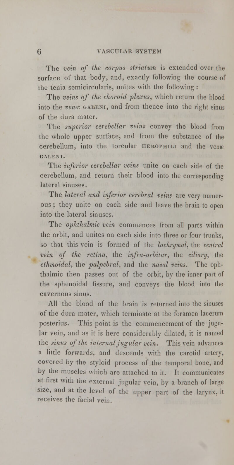 The vein of the corpus striatum is extended over the surface of that body, and, exactly following the course of the tenia semicircularis, unites with the following : The veins of the choroid plexus, which return the blood into the vena, galeni, and from thence into the right sinus of the dura mater. The superior cerebellar veins convey the blood from the whole upper surface, and from the substance of the cerebellum, into the torcular herophili and the venae GALENI. The inferior cerebellar veins unite on each side of the cerebellum, and return their blood into the corresponding lateral sinuses. The lateral and inferior cerebral veins are very numer- ous ; they unite on each side and leave the brain to open into the lateral sinuses. The ophthalmic vein commences from all parts within the orbit, and unites on each side into three or four trunks, so that this vein is formed of the lachrymal, the central vein of the retina, the infra-orbitar, the ciliary, the ethmoidal, the palpebral, and the nasal veins. The oph- thalmic then passes out of the orbit, by the inner part of the sphenoidal fissure, and conveys the blood into the cavernous sinus. All the blood of the brain is returned into the sinuses of the dura mater, which terminate at the foramen lacerum posterius. This point is the commencement of the jugu- lar vein, and as it is here considerably dilated, it is named the sinus of the internal jugular vein. This vein advances a little forwards, and descends with the carotid artery, covered by the styloid process of the temporal bone, and by the muscles which are attached to it. It communicates at first with the external jugular vein, by a branch of large size, and at the level of the upper part of the larynx, it receives the facial vein.