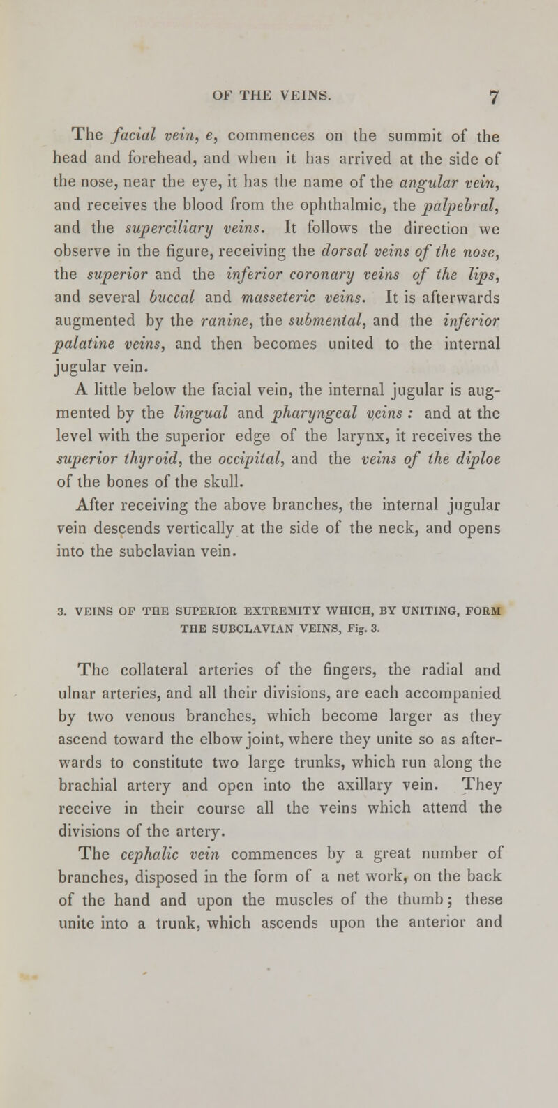 The facial vein, e, commences on the summit of the head and forehead, and when it has arrived at the side of the nose, near the eye, it has the name of the angular vein, and receives the blood from the ophthalmic, the palpebral, and the superciliary veins. It follows the direction we observe in the figure, receiving the dorsal veins of the nose, the superior and the inferior coronary veins of the lips, and several buccal and masseteric veins. It is afterwards augmented by the ranine, the submental, and the inferior palatine veins, and then becomes united to the internal jugular vein. A little below the facial vein, the internal jugular is aug- mented by the lingual and pharyngeal veins : and at the level with the superior edge of the larynx, it receives the superior thyroid, the occipital, and the veins of the diploe of the bones of the skull. After receiving the above branches, the internal jugular vein descends vertically at the side of the neck, and opens into the subclavian vein. 3. VEINS OF THE SUPERIOR EXTREMITY WHICH, BY UNITING, FORM THE SUBCLAVIAN VEINS, Fig. 3. The collateral arteries of the fingers, the radial and ulnar arteries, and all their divisions, are each accompanied by two venous branches, which become larger as they ascend toward the elbow joint, where they unite so as after- wards to constitute two large trunks, which run along the brachial artery and open into the axillary vein. They receive in their course all the veins which attend the divisions of the artery. The cephalic vein commences by a great number of branches, disposed in the form of a net work, on the back of the hand and upon the muscles of the thumb; these unite into a trunk, which ascends upon the anterior and