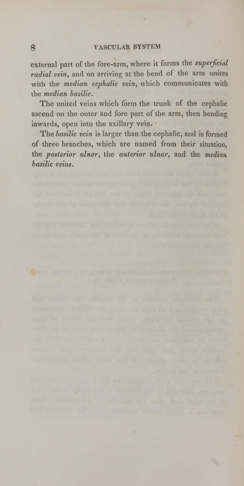 external part of the fore-arm, where it forms the superficial radial vein, and on arriving at the bend of the arm unites with the median cephalic vein, which communicates with the median basilic. The united veins which form the trunk of the cephalic ascend on the outer and fore part of the arm, then bending inwards, open into the axillary vein. The basilic vein is larger than the cephalic, and is formed of three branches, which are named from their situation, the posterior ulnar, the anterior ulnar, and the median basilic veins.