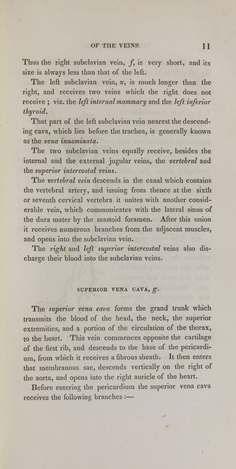 Thus the right subclavian vein, /, is very short, and its size is always less than that of the left. The left subclavian vein, u, is much longer than the right, and receives two veins which the right does not receive ; viz. the left internal mammary and the left inferior thyroid. That part of the left subclavian vein nearest the descend- ing cava, which lies before the trachea, is generally known as the vena innominata. The two subclavian veins equally receive, besides the internal and the external jugular veins, the vertebral and the superior intercostal veins. The vertebral vein descends in the canal which contains the vertebral artery, and issuing from thence at the sixth or seventh cervical vertebra it unites with another consid- erable vein, which communicates with the lateral sinus of the dura mater by the mastoid foramen. After this union it receives numerous branches from the adjacent muscles, and opens into the subclavian vein. The right and left superior intercostal veins also dis- charge their blood into the subclavian veins. SUPERIOR VENA CAVA, g. The superior vena cava forms the grand trunk which transmits the blood of the head, the neck, the superior extremities, and a portion of the circulation of the thorax, to the heart. This vein commences opposite the cartilage of the first rib, and descends to the base of the pericardi- um, from which it receives a fibrous sheath. It then enters that membranous sac, descends vertically on the right of the aorta, and opens into the right auricle of the heart. Before entering the pericardium the superior vena cava receives the following branches :—