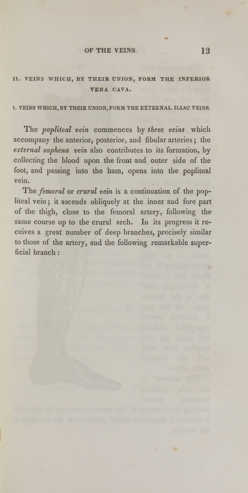 II. VEINS WHICH, BY THEIR UNION, FORM THE INFERIOR VENA CAVA. 1. VEINS WHICH, BY THEIR UNION, FORM THE EXTERNAL ILIAC VEINS. The popliteal vein commences by three veins which accompany the anterior, posterior, and fibular arteries; the external saphena vein also contributes to its formation, by collecting the blood upon the front and outer side of the foot, and passing into the ham, opens into the popliteal vein. The femoral or crural vein is a continuation of the pop- liteal vein; it ascends obliquely at the inner and fore part of the thigh, close to the femoral artery, following the same course up to the crural arch. In its progress it re- ceives a great number of deep branches, precisely similar to those of the artery, and the following remarkable super- ficial branch :