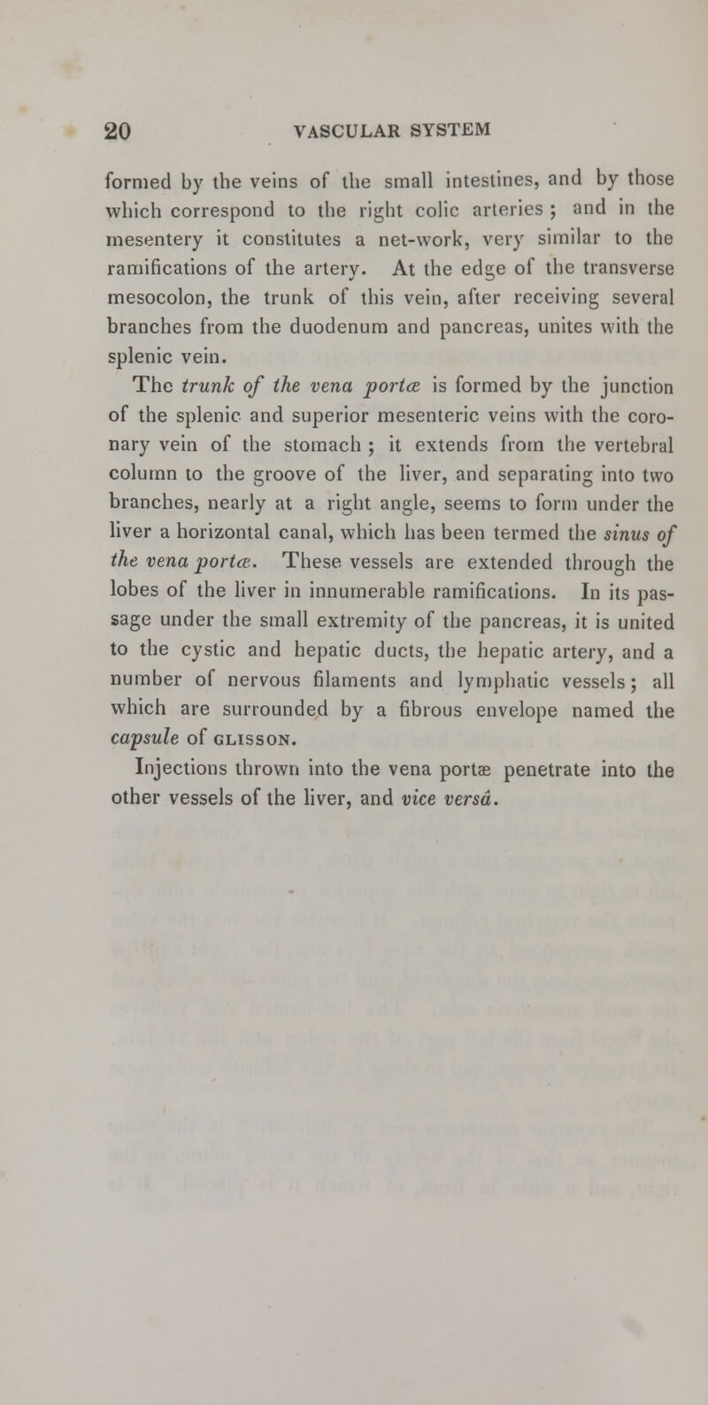 formed by the veins of the small intestines, and by those which correspond to the right colic arteries ; and in the mesentery it constitutes a net-work, very similar to the ramifications of the artery. At the edge of the transverse mesocolon, the trunk of this vein, after receiving several branches from the duodenum and pancreas, unites with the splenic vein. The trunk of the vena porta is formed by the junction of the splenic and superior mesenteric veins with the coro- nary vein of the stomach ; it extends from the vertebral column to the groove of the liver, and separating into two branches, nearly at a right angle, seems to form under the liver a horizontal canal, which has been termed the sinus of the vena porta. These vessels are extended through the lobes of the liver in innumerable ramifications. In its pas- sage under the small extremity of the pancreas, it is united to the cystic and hepatic ducts, the hepatic artery, and a number of nervous filaments and lymphatic vessels; all which are surrounded by a fibrous envelope named the capsule of glisson. Injections thrown into the vena porta; penetrate into the other vessels of the liver, and vice versa.