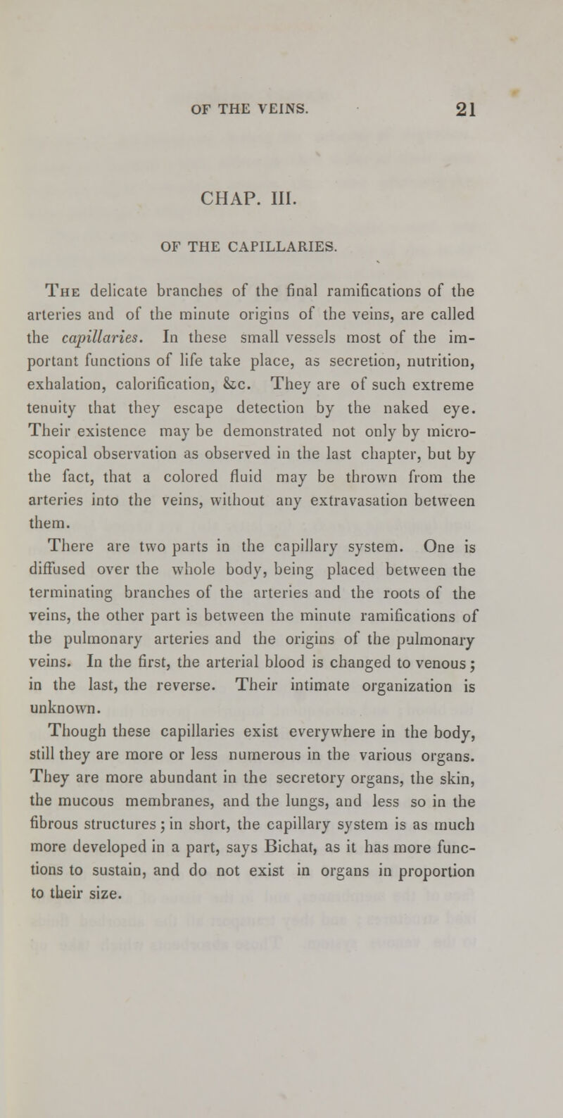 CHAP. III. OF THE CAPILLARIES. The delicate branches of the final ramifications of the arteries and of the minute origins of the veins, are called the capillaries. In these small vessels most of the im- portant functions of life take place, as secretion, nutrition, exhalation, calorification, &c. They are of such extreme tenuity that they escape detection by the naked eye. Their existence may be demonstrated not only by micro- scopical observation as observed in the last chapter, but by the fact, that a colored fluid may be thrown from the arteries into the veins, without any extravasation between them. There are two parts in the capillary system. One is diffused over the whole body, being placed between the terminating branches of the arteries and the roots of the veins, the other part is between the minute ramifications of the pulmonary arteries and the origins of the pulmonary veins. In the first, the arterial blood is changed to venous; in the last, the reverse. Their intimate organization is unknown. Though these capillaries exist everywhere in the body, still they are more or less numerous in the various organs. They are more abundant in the secretory organs, the skin, the mucous membranes, and the lungs, and less so in the fibrous structures; in short, the capillary system is as much more developed in a part, says Bichat, as it has more func- tions to sustain, and do not exist in organs in proportion to their size.