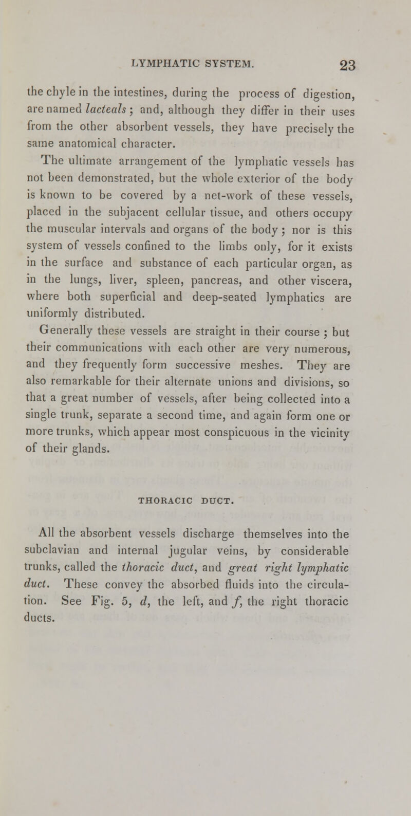 the chyle in the intestines, during the process of digestion, are named lacteals; and, although they differ in their uses from the other absorbent vessels, they have precisely the same anatomical character. The ultimate arrangement of the lymphatic vessels has not been demonstrated, but the whole exterior of the body is known to be covered by a net-work of these vessels, placed in the subjacent cellular tissue, and others occupy the muscular intervals and organs of the body; nor is this system of vessels confined to the limbs only, for it exists in the surface and substance of each particular organ, as in the lungs, liver, spleen, pancreas, and other viscera, where both superficial and deep-seated lymphatics are uniformly distributed. Generally these vessels are straight in their course ; but their communications with each other are very numerous, and they frequently form successive meshes. They are also remarkable for their alternate unions and divisions, so that a great number of vessels, after being collected into a single trunk, separate a second time, and again form one or more trunks, which appear most conspicuous in the vicinity of their glands. THORACIC DUCT. All the absorbent vessels discharge themselves into the subclavian and internal jugular veins, by considerable trunks, called the thoracic duct, and great right lymphatic duct. These convey the absorbed fluids into the circula- tion. See Fig. 5, d, the left, and f, the right thoracic ducts.