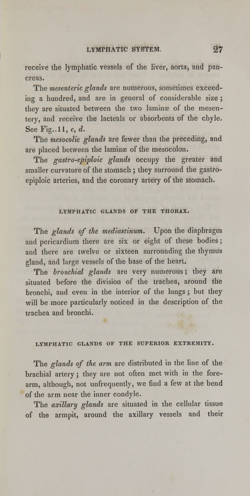 receive the lymphatic vessels of the liver, aorta, and pan- creas. The mesenteric glands are numerous, sometimes exceed- ing a hundred, and are in general of considerable size ; they are situated between the two laminae of the mesen- tery, and receive the lacteals or absorbents of the chyle. See Fig.. 11, c, d. The mesocolic glands are fewer than the preceding, and are placed between the laminae of the mesocolon. The gastro-epiploic glands occupy the greater and smaller curvature of the stomach ; they surround the gastro- epiploic arteries, and the coronary artery of the stomach. LYMPHATIC GLANDS OF THE THORAX. The glands of the mediastinum. Upon the diaphragm and pericardium there are six or eight of these bodies; and there are twelve or sixteen surrounding the thymus gland, and large vessels of the base of the heart. The bronchial glands are very numerous; they are situated before the division of the trachea, around the bronchi, and even in the interior of the lungs ; but they will be more particularly noticed in the description of the trachea and bronchi. LYMPHATIC GLANDS OF THE SUPERIOR EXTREMITY. The glands of the arm are distributed in the line of the brachial artery j they are not often met with in the fore- arm, although, not unfrequently, we find a few at the bend of the arm near the inner condyle. The axillary glands are situated in the cellular tissue of the armpit, around the axillary vessels and their