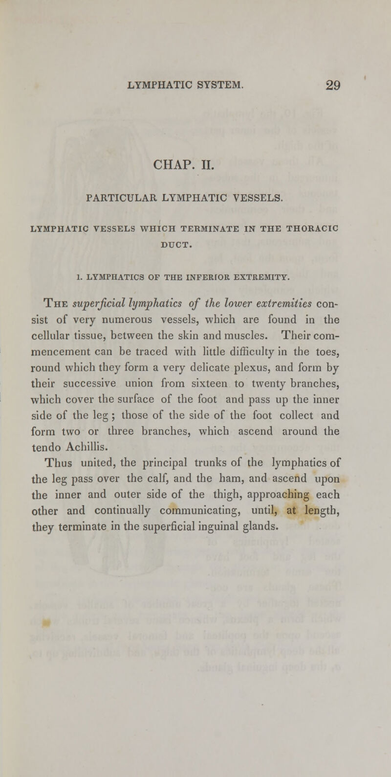 CHAP. II. PARTICULAR LYMPHATIC VESSELS. LYMPHATIC VESSELS WHICH TERMINATE IN THE THORACIC DUCT. 1. LYMPHATICS OF THE INFERIOR EXTREMITY. The superficial lymphatics of the lower extremities con- sist of very numerous vessels, which are found in the cellular tissue, between the skin and muscles. Their com- mencement can be traced with little difficulty in the toes, round which they form a very delicate plexus, and form by their successive union from sixteen to twenty branches, which cover the surface of the foot and pass up the inner side of the leg; those of the side of the foot collect and form two or three branches, which ascend around the tendo Achillis. Thus united, the principal trunks of the lymphatics of the leg pass over the calf, and the ham, and ascend upon the inner and outer side of the thigh, approaching each other and continually communicating, until, at length, they terminate in the superficial inguinal glands.
