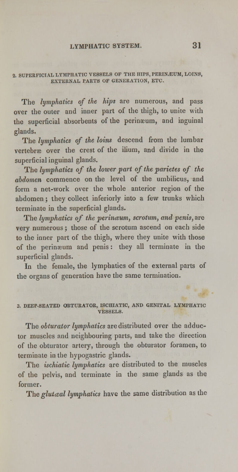 2. SUPERFICIAL LYMPHATIC VESSELS OP THE HIPS, PERINjEUM, LOINS, EXTERNAL PARTS OF GENERATION, ETC. The lymphatics of the hips are numerous, and pass over the outer and inner part of the thigh, to unite with the superficial absorbents of the perinseum, and inguinal glands. The lymphatics of the loins descend from the lumbar vertebrae over the crest of the ilium, and divide in the superficial inguinal glands. The lymphatics of the lower part of the parietes of the abdomen commence on the level of the umbilicus, and form a net-work over the whole anterior region of the abdomen; they collect inferiorly into a few trunks which terminate in the superficial glands. The lymphatics of the perinceum, scrotum, and penis, are very numerous; those of the scrotum ascend on each side to the inner part of the thigh, where they unite with those of the perinaeum and penis: they all terminate in the superficial glands. In the female, the lymphatics of the external parts of the organs of generation have the same termination. 3. DEEP-SEATED OBTURATOR, ISCHIATIC, AND GENITAL LYMPHATIC VESSELS. The obturator lymphatics are distributed over the adduc- tor muscles and neighbouring parts, and take the direction of the obturator artery, through the obturator foramen, to terminate in the hypogastric glands. The ischiatic lymphatics are distributed to the muscles of the pelvis, and terminate in the same glands as the former. The glutccal lymphatics have the same distribution as the