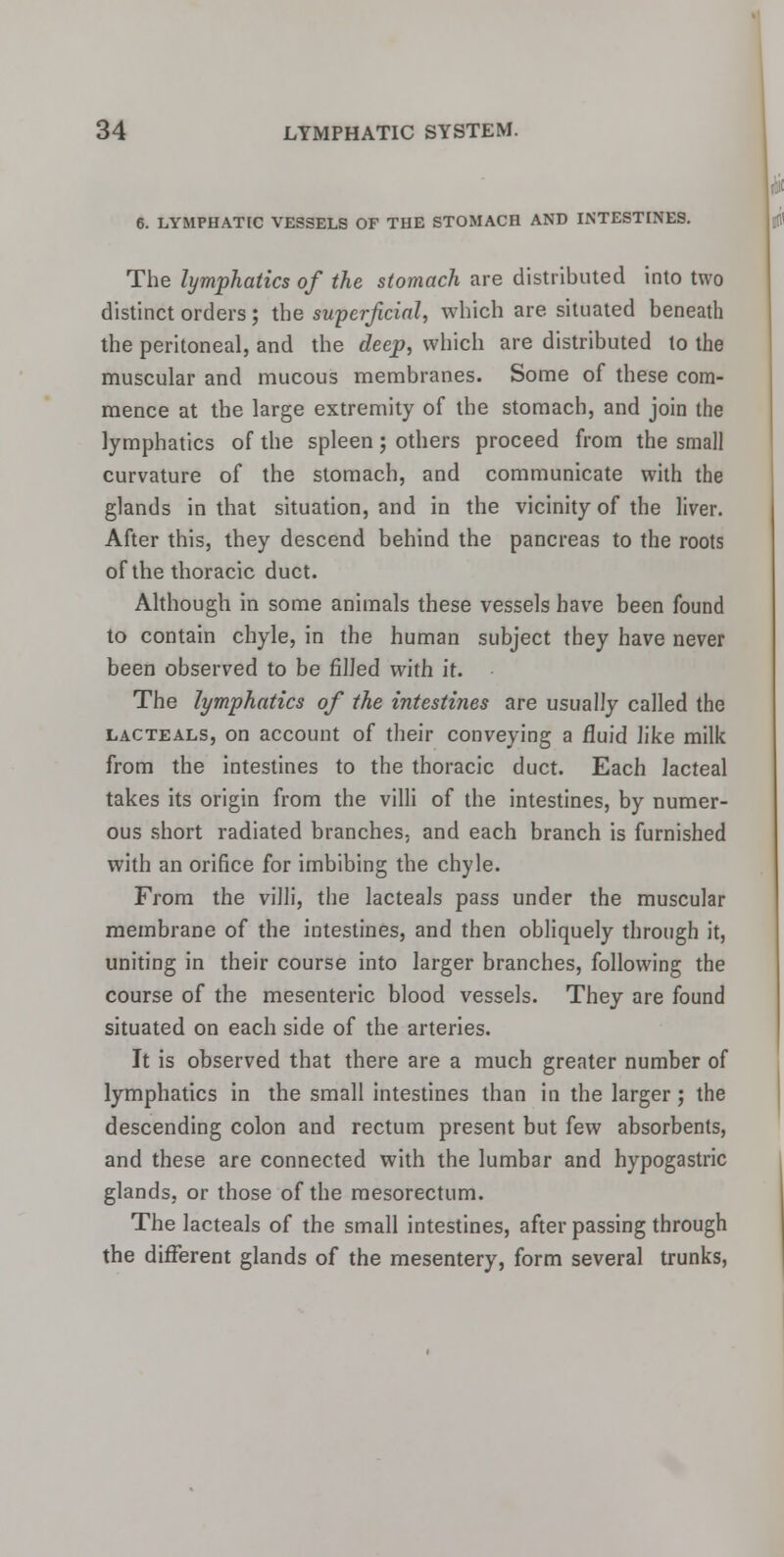 6. LYMPHATIC VESSELS OF THE STOMACH AND INTESTINES. The lymphatics of the stomach are distributed into two distinct orders; the superficial, which are situated beneath the peritoneal, and the deep, which are distributed to the muscular and mucous membranes. Some of these com- mence at the large extremity of the stomach, and join the lymphatics of the spleen; others proceed from the small curvature of the stomach, and communicate with the glands in that situation, and in the vicinity of the liver. After this, they descend behind the pancreas to the roots of the thoracic duct. Although in some animals these vessels have been found to contain chyle, in the human subject they have never been observed to be filled with it. The lymphatics of the intestines are usually called the lacteals, on account of their conveying a fluid like milk from the intestines to the thoracic duct. Each lacteal takes its origin from the villi of the intestines, by numer- ous short radiated branches, and each branch is furnished with an orifice for imbibing the chyle. From the villi, the lacteals pass under the muscular membrane of the intestines, and then obliquely through it, uniting in their course into larger branches, following the course of the mesenteric blood vessels. They are found situated on each side of the arteries. It is observed that there are a much greater number of lymphatics in the small intestines than in the larger ; the descending colon and rectum present but few absorbents, and these are connected with the lumbar and hypogastric glands, or those of the mesorectum. The lacteals of the small intestines, after passing through the different glands of the mesentery, form several trunks,