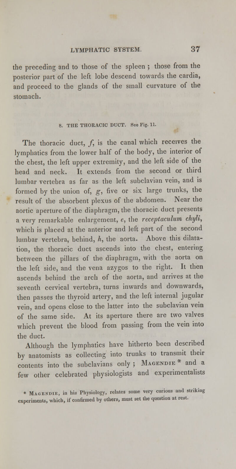 the preceding and to those of the spleen ; those from the posterior part of the left lobe descend towards the cardia, and proceed to the glands of the small curvature of the stomach. 8. THE THORACIC DUCT. See Fig. 11. The thoracic duct, /, is the canal which receives the lymphatics from the lower half of the body, the interior of the chest, the left upper extremity, and the left side of the head and neck. It extends from the second or third lumbar vertebra as far as the left subclavian vein, and is formed by the union of, g, five or six large trunks, the result of the absorbent plexus of the abdomen. Near the aortic aperture of the diaphragm, the thoracic duct presents a very remarkable enlargement, e, the receptaculum chyli, which is placed at the anterior and left part of the second lumbar vertebra, behind, A, the aorta. Above this dilata- tion, the thoracic duct ascends into the chest, entering between the pillars of the diaphragm, with the aorta on the left side, and the vena azygos to the right. It then ascends behind the arch of the aorta, and arrives at the seventh cervical vertebra, turns inwards and downwards, then passes the thyroid artery, and the left internal jugular vein, and opens close to the latter into the subclavian vein of the same side. At its aperture there are two valves which prevent the blood from passing from the vein into the duct. Although the lymphatics have hitherto been described by anatomists as collecting into trunks to transmit their contents into the subclavians only ; Magendie * and a few other celebrated physiologists and experimentalists * Magendie, in his Physiology, relates some very curious and striking experiments, which, if confirmed by others, must set the question at rest.