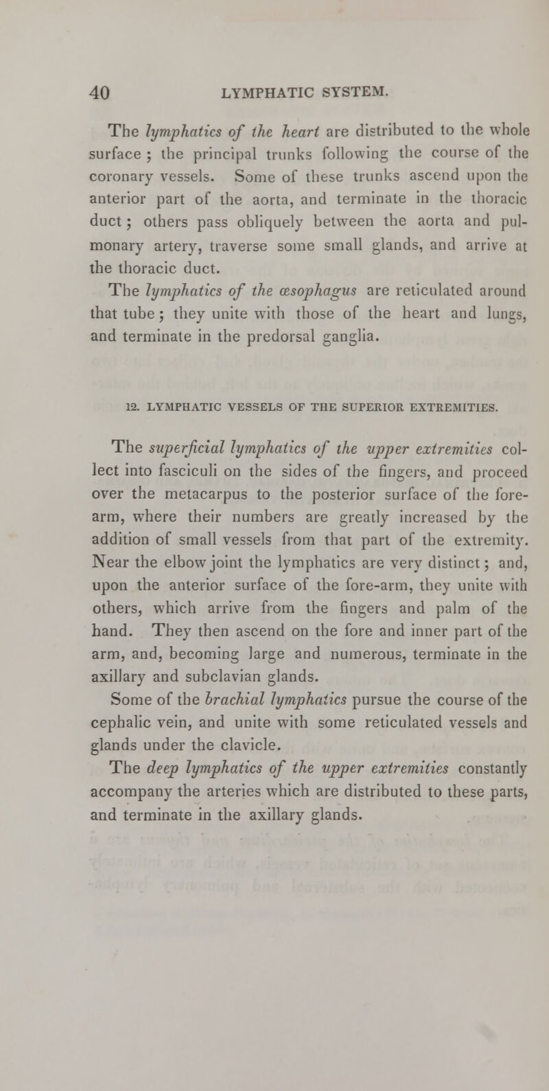 The lymphatics of the heart are distributed to the whole surface ; the principal trunks following the course of the coronary vessels. Some of these trunks ascend upon the anterior part of the aorta, and terminate in the thoracic duct; others pass obliquely between the aorta and pul- monary artery, traverse some small glands, and arrive at the thoracic duct. The lymphatics of the oesophagus are reticulated around that tube ; they unite with those of the heart and lungs, and terminate in the predorsal ganglia. 12. LYMPHATIC VESSELS OF THE SUPERIOR EXTREMITIES. The superficial lymphatics of the upper extremities col- lect into fasciculi on the sides of the fingers, and proceed over the metacarpus to the posterior surface of the fore- arm, where their numbers are greatly increased by the addition of small vessels from that part of the extremity. Near the elbow joint the lymphatics are very distinct; and, upon the anterior surface of the fore-arm, they unite with others, which arrive from the fingers and palm of the hand. They then ascend on the fore and inner part of the arm, and, becoming large and numerous, terminate in the axillary and subclavian glands. Some of the brachial lymphatics pursue the course of the cephalic vein, and unite with some reticulated vessels and glands under the clavicle. The deep lymphatics of the upper extremities constantly accompany the arteries which are distributed to these parts, and terminate in the axillary glands.