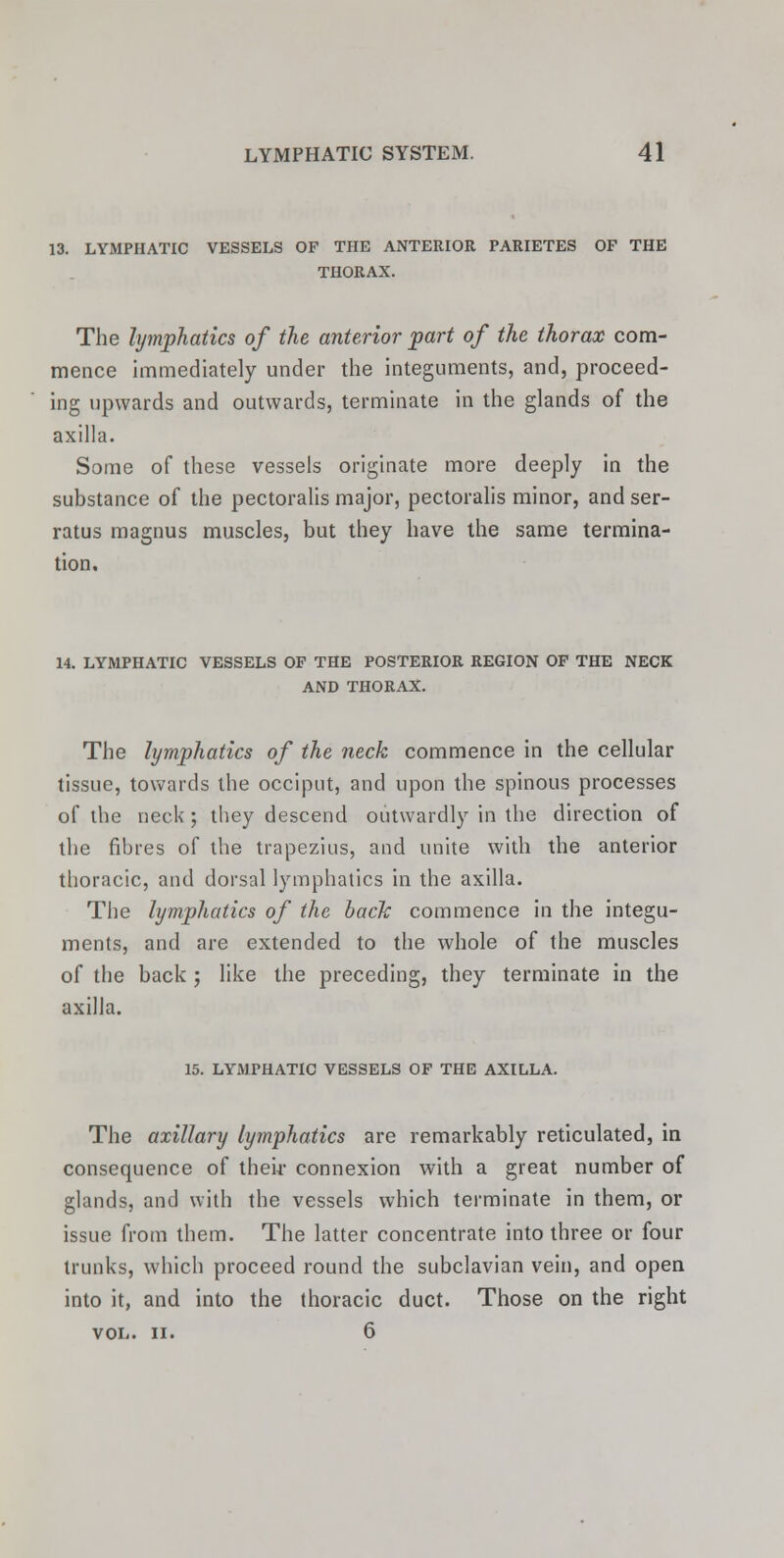 13. LYMPHATIC VESSELS OF THE ANTERIOR PARIETES OF THE THORAX. The lymphatics of the anterior part of the thorax com- mence immediately under the integuments, and, proceed- ing upwards and outwards, terminate in the glands of the axilla. Some of these vessels originate more deeply in the substance of the pectoralis major, pectoralis minor, and ser- ratus magnus muscles, but they have the same termina- tion. 14. LYMPHATIC VESSELS OF THE POSTERIOR REGION OF THE NECK AND THORAX. The lymphatics of the neck commence in the cellular tissue, towards the occiput, and upon the spinous processes of the neck ; they descend outwardly in the direction of the fibres of the trapezius, and unite with the anterior thoracic, and dorsal lymphatics in the axilla. The lymphatics of the back commence in the integu- ments, and are extended to the whole of the muscles of the back ; like the preceding, they terminate in the axilla. 15. LYMPHATIC VESSELS OF THE AXILLA. The axillary lymphatics are remarkably reticulated, in consequence of their connexion with a great number of glands, and with the vessels which terminate in them, or issue from them. The latter concentrate into three or four trunks, which proceed round the subclavian vein, and open into it, and into the thoracic duct. Those on the right VOL. II. 6