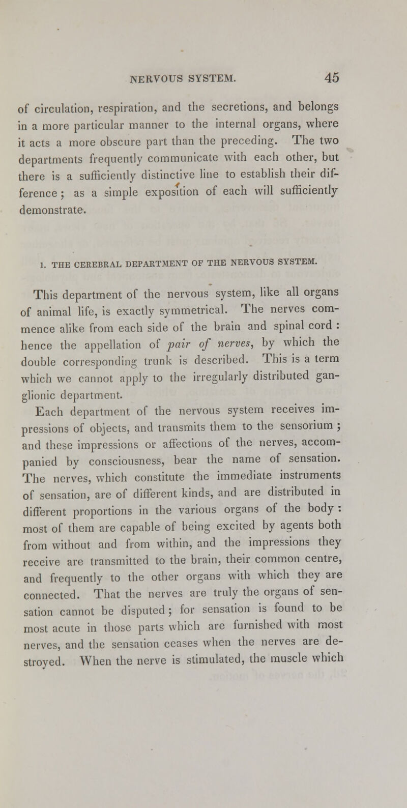 of circulation, respiration, and the secretions, and belongs in a more particular manner to the internal organs, where it acts a more obscure part than the preceding. The two departments frequently communicate with each other, but there is a sufficiently distinctive line to establish their dif- ference ; as a simple exposition of each will sufficiently demonstrate. 1. THE CEREBRAL DEPARTMENT OF THE NERVOUS SYSTEM. This department of the nervous system, like all organs of animal life, is exactly symmetrical. The nerves com- mence alike from each side of the brain and spinal cord : hence the appellation of pair of nerves, by which the double corresponding trunk is described. This is a term which we cannot apply to the irregularly distributed gan- glionic department. Each department of the nervous system receives im- pressions of objects, and transmits them to the sensorium ; and these impressions or affections of the nerves, accom- panied by consciousness, bear the name of sensation. The nerves, which constitute the immediate instruments of sensation, are of different kinds, and are distributed in different proportions in the various organs of the body : most of them are capable of being excited by agents both from without and from within, and the impressions they receive are transmitted to the brain, their common centre, and frequently to the other organs with which they are connected. That the nerves are truly the organs of sen- sation cannot be disputed; for sensation is found to be most acute in those parts which are furnished with most nerves, and the sensation ceases when the nerves are de- stroyed. When the nerve is stimulated, the muscle which