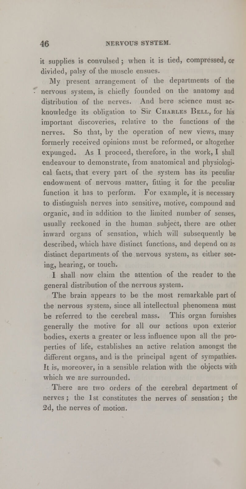 it supplies is convulsed ; when it is tied, compressed, or divided, palsy of the muscle ensues. My present arrangement of the departments of the nervous system, is chiefly founded on the anatomy and distribution of the nerves. And here science must ac- knowledge its obligation to Sir Charles Bell, for his important discoveries, relative to the functions of the nerves. So that, by the operation of new views, many formerly received opinions must be reformed, or altogether expunged. As I proceed, therefore, in the work, I shall endeavour to demonstrate, from anatomical and physiologi- cal facts, that every part of the system has its peculiar endowment of nervous matter, fitting it for the peculiar function it has to perform. For example, it is necessary to distinguish nerves into sensitive, motive, compound and organic, and in addition to the limited number of senses, usually reckoned in the human subject, there are other inward organs of sensation, which will subsequently be described, which have distinct functions, and depend on as distinct departments of the nervous system, as either see- ing, hearing, or touch. I shall now claim the attention of the reader to the general distribution of the nervous system. The brain appears to be the most remarkable part of the nervous system, since all intellectual phenomena must be referred to the cerebral mass. This organ furnishes generally the motive for all our actions upon exterior bodies, exerts a greater or less influence upon all the pro- perties of life, establishes an active relation amongst the different organs, and is the principal agent of sympathies. It is, moreover, in a sensible relation with the objects with which we are surrounded. There are two orders of the cerebral department of nerves j the 1st constitutes the nerves of sensation; the 2d, the nerves of motion.