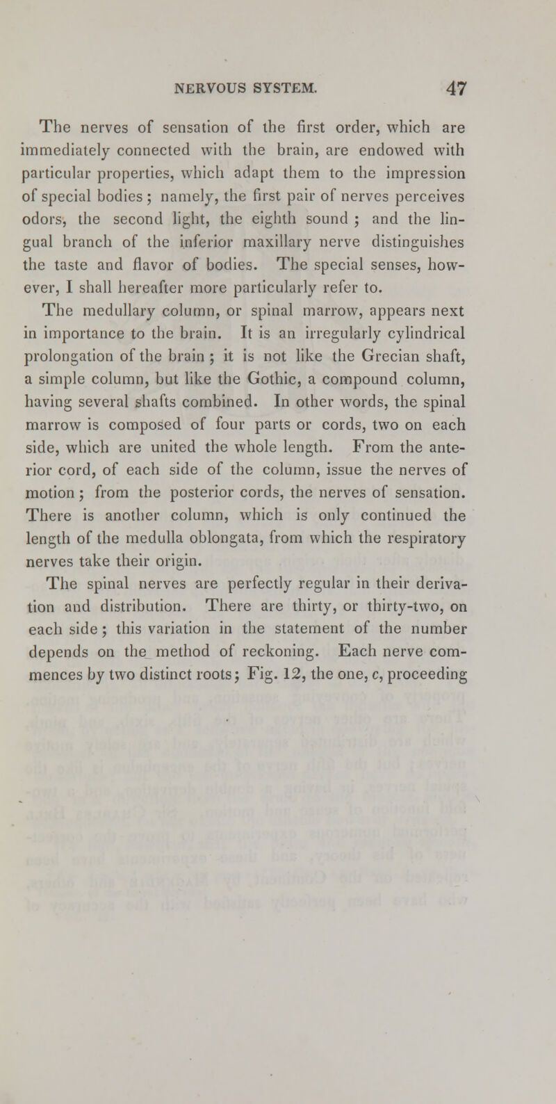 The nerves of sensation of the first order, which are immediately connected with the brain, are endowed with particular properties, which adapt them to the impression of special bodies ; namely, the first pair of nerves perceives odors, the second light, the eighth sound ; and the lin- gual branch of the inferior maxillary nerve distinguishes the taste and flavor of bodies. The special senses, how- ever, I shall hereafter more particularly refer to. The medullary column, or spinal marrow, appears next in importance to the brain. It is an irregularly cylindrical prolongation of the brain ; it is not like the Grecian shaft, a simple column, but like the Gothic, a compound column, having several shafts combined. In other words, the spinal marrow is composed of four parts or cords, two on each side, which are united the whole length. From the ante- rior cord, of each side of the column, issue the nerves of motion; from the posterior cords, the nerves of sensation. There is another column, which is only continued the length of the medulla oblongata, from which the respiratory nerves take their origin. The spinal nerves are perfectly regular in their deriva- tion and distribution. There are thirty, or thirty-two, on each side; this variation in the statement of the number depends on the method of reckoning. Each nerve com- mences by two distinct roots; Fig. 12, the one, c, proceeding