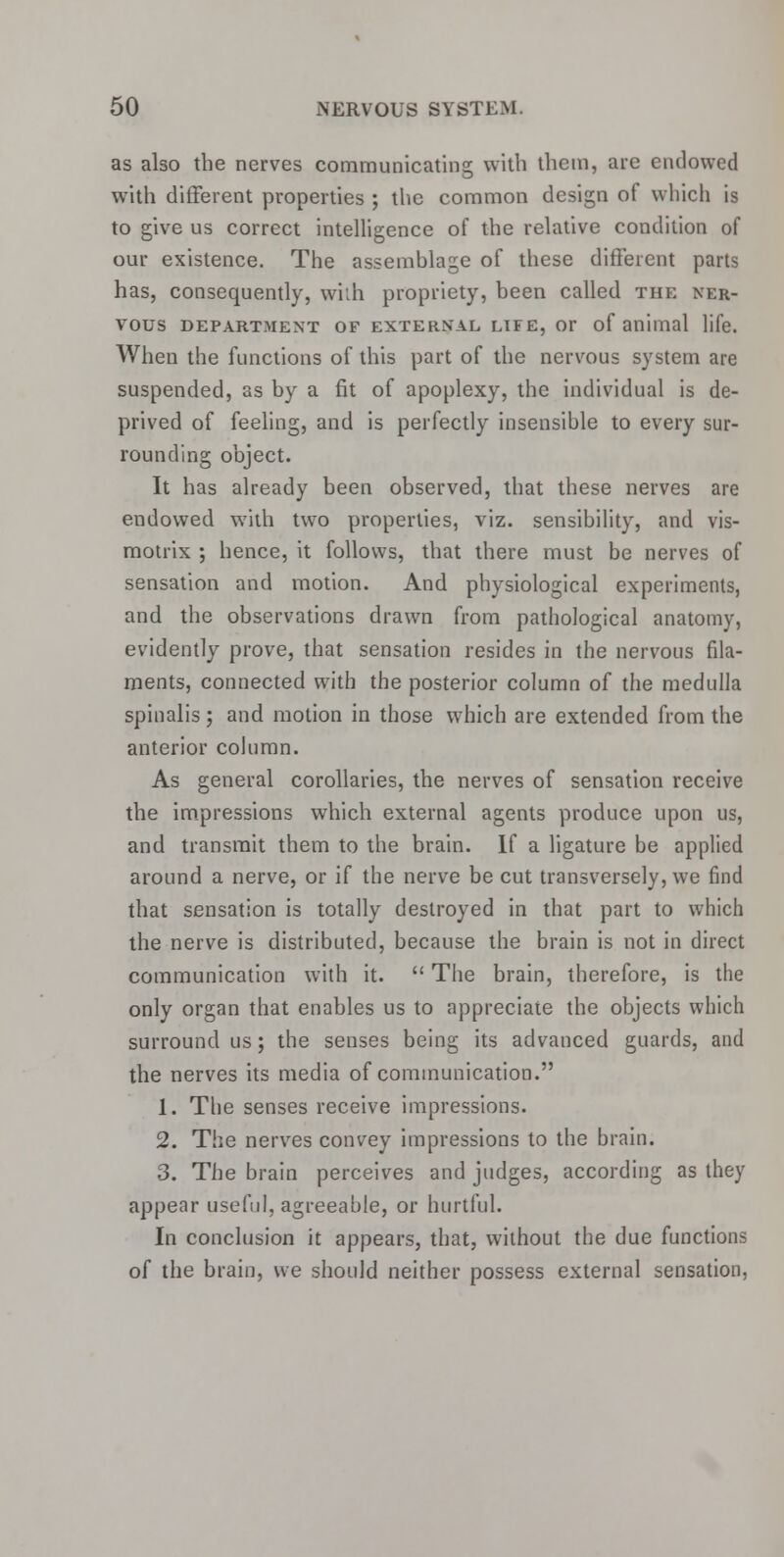 as also the nerves communicating with them, are endowed with different properties ; the common design of which is to give us correct intelligence of the relative condition of our existence. The assemblage of these different parts has, consequently, with propriety, been called the ner- vous department of exterxal LIFE, or of animal life. When the functions of this part of the nervous system are suspended, as by a fit of apoplexy, the individual is de- prived of feeling, and is perfectly insensible to every sur- rounding object. It has already been observed, that these nerves are endowed with two properties, viz. sensibility, and vis- motrix ; hence, it follows, that there must be nerves of sensation and motion. And physiological experiments, and the observations drawn from pathological anatomy, evidently prove, that sensation resides in the nervous fila- ments, connected with the posterior column of the medulla spinalis; and motion in those which are extended from the anterior column. As general corollaries, the nerves of sensation receive the impressions which external agents produce upon us, and transmit them to the brain. If a ligature be applied around a nerve, or if the nerve be cut transversely, we find that sensation is totally destroyed in that part to which the nerve is distributed, because the brain is not in direct communication with it.  The brain, therefore, is the only organ that enables us to appreciate the objects which surround us; the senses being its advanced guards, and the nerves its media of communication. 1. The senses receive impressions. 2. The nerves convey impressions to the brain. 3. The brain perceives and judges, according as they appear useful, agreeable, or hurtful. In conclusion it appears, that, without the due functions of the brain, we should neither possess external sensation,