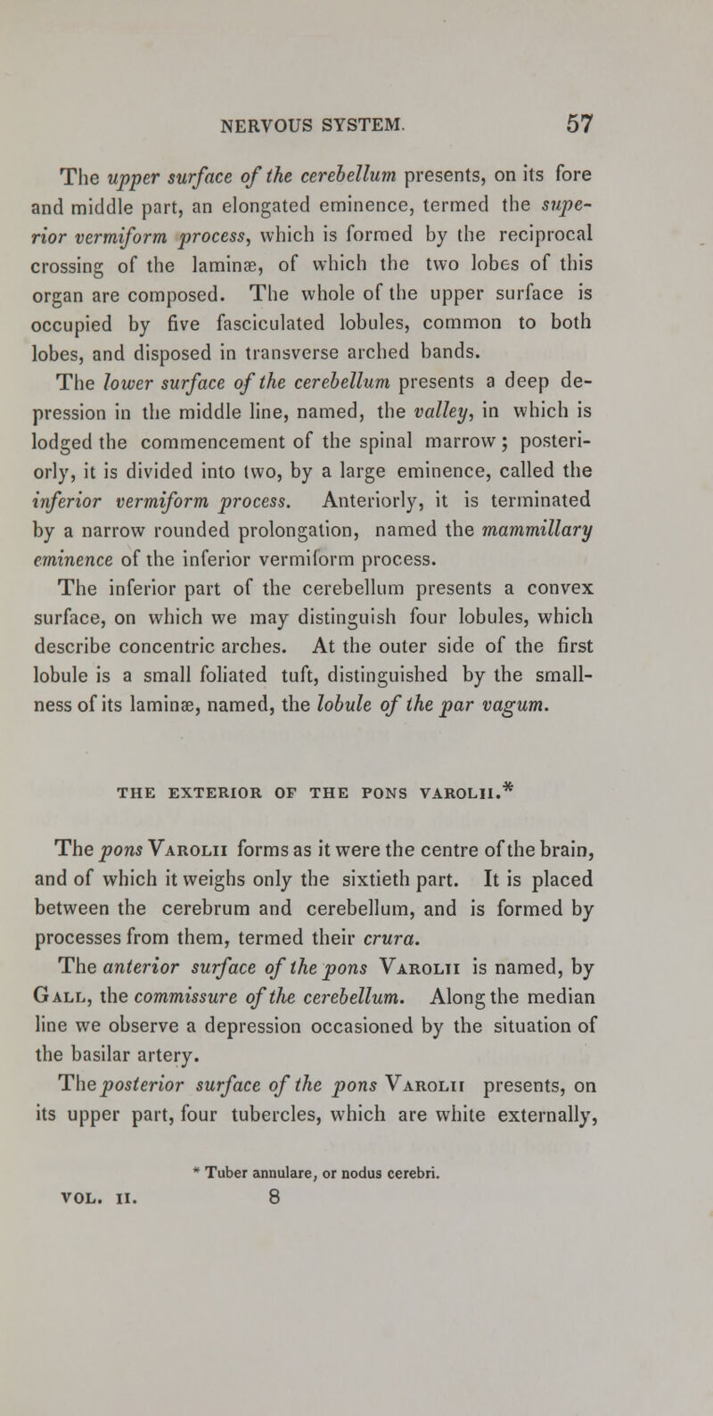 The upper surface of the cerebellum presents, on its fore and middle part, an elongated eminence, termed the supe- rior vermiform process, which is formed by the reciprocal crossing of the laminae, of which the two lobes of this organ are composed. The whole of the upper surface is occupied by five fasciculated lobules, common to both lobes, and disposed in transverse arched bands. The lower surface of the cerebellum presents a deep de- pression in the middle line, named, the valley, in which is lodged the commencement of the spinal marrow; posteri- orly, it is divided into two, by a large eminence, called the inferior vermiform process. Anteriorly, it is terminated by a narrow rounded prolongation, named the mammillary eminence of the inferior vermiform process. The inferior part of the cerebellum presents a convex surface, on which we may distinguish four lobules, which describe concentric arches. At the outer side of the first lobule is a small foliated tuft, distinguished by the small- nessof its laminae, named, the lobule of the par vagum. THE EXTERIOR OF THE PONS VAROLII. The pons Varolii forms as it were the centre of the brain, and of which it weighs only the sixtieth part. It is placed between the cerebrum and cerebellum, and is formed by processes from them, termed their crura. The anterior surface of the pons Varolii is named, by Gall, the commissure oftlie cerebellum. Along the median line we observe a depression occasioned by the situation of the basilar artery. The posterior surface of the pons Varolii presents, on its upper part, four tubercles, which are white externally, * Tuber annulare, or nodus cerebri. VOL. II. 8